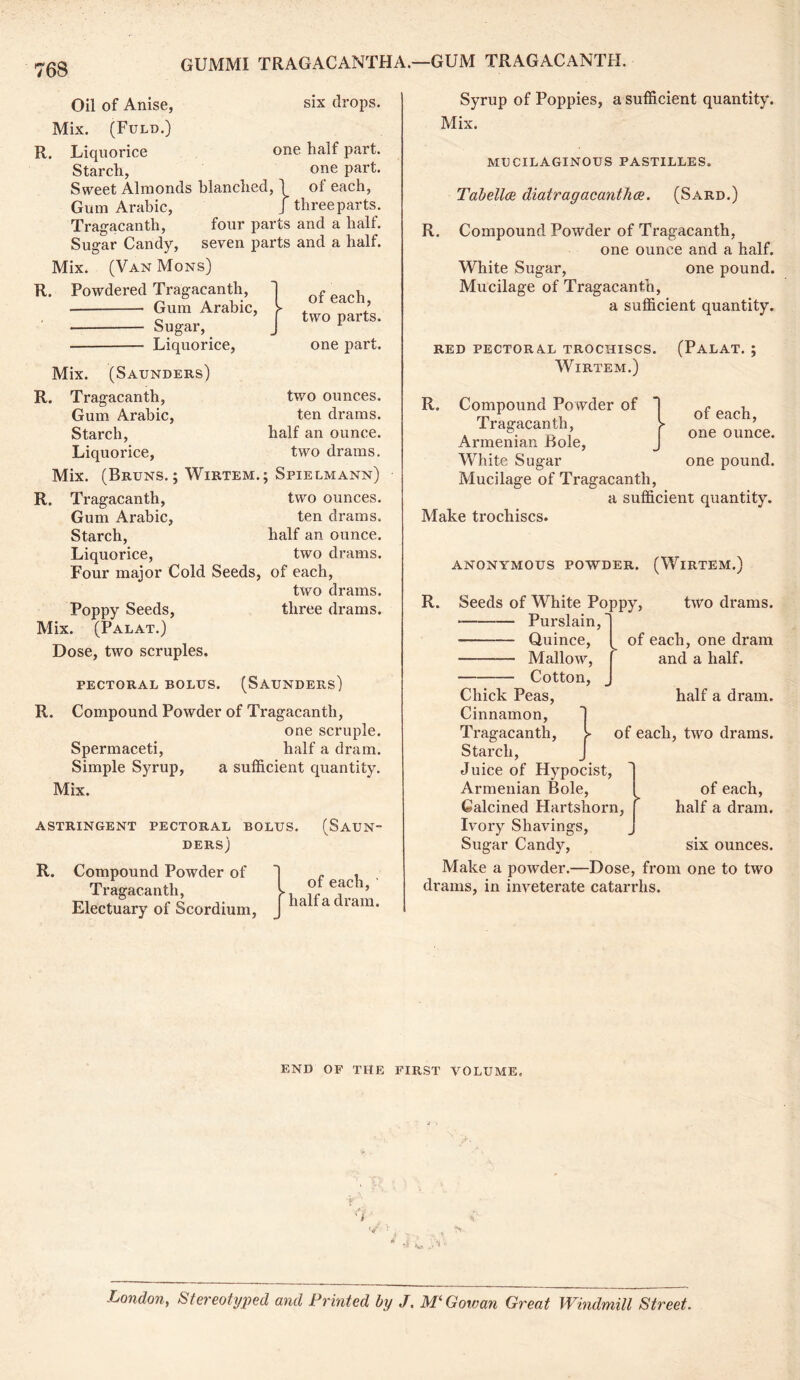 six drops. Oil of Anise, Mix. (Fuld.) R. Liquorice one half part. Starch, one part. Sweet Almonds blanched, \ of each, Gum Arabic, J three parts . Tragacanth, four parts and a half. Sugar Candy, seven parts and a half. Mix. (Van Mons) R. Powdered Tragacanth, Gum Arabic, • Sugar, Liquorice, of each, two parts. one part. two ounces, ten drams, half an ounce, two drams. Mix. (Saunders) R. Tragacanth, Gum Arabic, Starch, Liquorice, Mix. (Bruns.; Wirtem.; Spielmann) R. Tragacanth, two ounces. Gum Arabic, ten drams. Starch, half an ounce. Liquorice, two drams. Four major Cold Seeds, of each, two drams. Poppy Seeds, three drams. Mix. (Palat.) Dose, two scruples. PECTORAL BOLUS. (SAUNDERS) R. Compound Powder of Tragacanth, one scruple. Spermaceti, half a dram. Simple Syrup, a sufficient quantity. Mix. ASTRINGENT PECTORAL BOLUS. (SAUN“ DERS) R. Compound Powder of 1 ~ . Tragacanth, l °fe?ch-' Electuary of Scordium, j halfa dram- Syrup of Poppies, a sufficient quantity. Mix. MUCILAGINOUS PASTILLES. Tabellce diatragacanthce. (Sard.) R. Compound Powder of Tragacanth, one ounce and a half. White Sugar, one pound. Mucilage of Tragacanth, a sufficient quantity. RED PECTORAL TROCHISCS. (PALAT. ; Wirtem.) of each, one ounce. R. Compound Powder of Tragacanth, Armenian Bole, White Sugar one pound. Mucilage of Tragacanth, a sufficient quantity. Make trochiscs. R. ANONYMOUS POWDER. (WlRTEM.) two di*ams. Seeds of White Poppy, Purslain, Quince, — Mallow, Cotton, of each, one dram and a half. half a dram, of each, two drams. Chick Peas, Cinnamon, Tragacanth, Starch, Juice of Hypocist, Armenian Bole, Calcined Hartshorn, Ivory Shavings, Sugar Candy, six ounces. Make a powder.—Dose, from one to two drams, in inveterate catarrhs. of each, half a dram. END OF THE FIRST VOLUME. London, Stereotyped and Printed by /. M'Gowan Great Windmill Street.