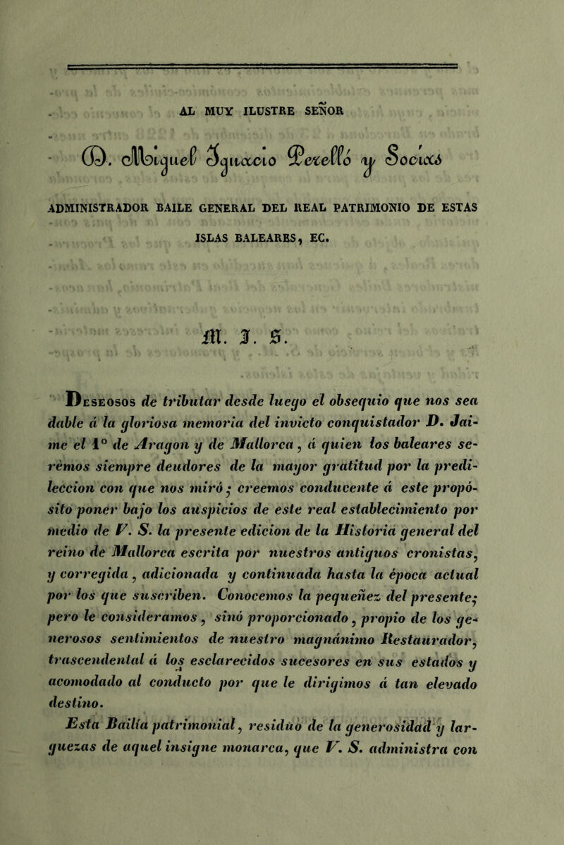 AL MUY ILUSTRE SEÑOR (D. cfl!Wjue(v c^ilcccío 3V¿ufío <Socaoc¿ ADMINISTRADOR BAILE GENERAL DEL REAL PATRIMONIO DE ESTAS ISLAS BALEARES, EC. ¿ti. 3. 0. Deseosos de tributar desde luego el obsequio que nos sea dable á la gloriosa memoria del invicto conquistador D. Jai- me el Io de Aragón y de Mallorca, á quien los baleares se- remos siempre deudores de la mayor gratitud por la predi- lección con que nos miró • creemos conducente á este propó- sito poner bajo los auspicios de este real establecimiento por medio de E. S. la presente edición de la Historia general del reino de Mallorca escrita por nuestros antiguos cronistas, y corregida ? adicionada y continuada hasta la época actual por los que suscriben. Conocemos la pequenez del presente• pero le consideramos, sino proporcionado ? propio de los ge* nerosos sentimientos de nuestro magnánimo Restaurador, trascendental á los esclarecidos sucesores en sus estados y acomodado al conducto por que le dirigimos á tan elevado destino. Esta Bdilía patrimonial, residuo de la generosidad y lar- guezas de aquel insigne monarca, que V. S. administra con