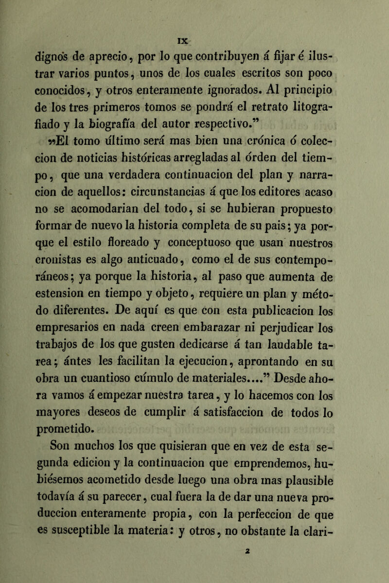 dignos de aprecio, por lo que contribuyen á fijar é ilus- trar varios puntos, unos de los cuales escritos son poco conocidos, y otros enteramente ignorados. Al principio de los tres primeros tomos se pondrá el retrato litogra- fiado y la biografía del autor respectivo.” wEl tomo ultimo será mas bien una crónica o colec- ción de noticias históricas arregladas al orden del tiem- po , que una verdadera continuación del plan y narra- ción de aquellos: circunstancias á que los editores acaso no se acomodarían del todo, si se hubieran propuesto formar de nuevo la historia completa de su pais; ya por- que el estilo floreado y conceptuoso que usan nuestros cronistas es algo anticuado, como el de sus contempo- ráneos; ya porque la historia, al paso que aumenta de estension en tiempo y objeto, requiere un plan y méto- do diferentes. De aquí es que con esta publicación los empresarios en nada creen embarazar ni perjudicar los trabajos de los que gusten dedicarse á tan laudable ta- rea ; ántes les facilitan la ejecución, aprontando en su obra un cuantioso cumulo de materiales....” Desde aho- ra vamos á empezar nuestra tarea, y lo hacemos con los mayores deseos de cumplir á satisfacción de todos lo prometido. Son muchos los que quisieran que en vez de esta se- gunda edición y la continuación que emprendemos, hu- biésemos acometido desde luego una obra mas plausible todavía á su parecer, cual fuera la de dar una nueva pro- ducción enteramente propia, con la perfección de que es susceptible la materia: y otros, no obstante la clari- 2