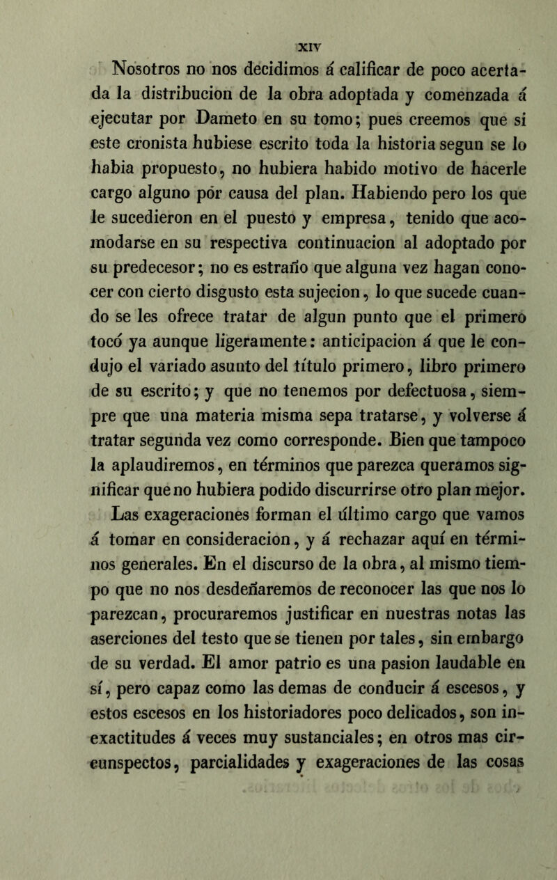 Nosotros no nos decidimos á calificar de poco acerta- da la distribución de la obra adoptada y comenzada á ejecutar por Dameto en su tomo; pues creemos que si este cronista hubiese escrito toda la historia según se lo había propuesto, no hubiera habido motivo de hacerle cargo alguno por causa del plan. Habiendo pero los que le sucedieron en el puesto y empresa, tenido que aco- modarse en su respectiva continuación al adoptado por su predecesor; no es estrano que alguna vez hagan cono- cer con cierto disgusto esta sujeción, lo que sucede cuan- do se les ofrece tratar de algún punto que el primero toco ya aunque ligeramente: anticipación á que le con- dujo el variado asunto del título primero, libro primero de su escrito; y que no tenemos por defectuosa, siem- pre que una materia misma sepa tratarse, y volverse á tratar segunda vez como corresponde. Bien que tampoco la aplaudiremos, en términos que parezca queramos sig- nificar que no hubiera podido discurrirse otro plan mejor. Las exageraciones forman el líltimo cargo que vamos á tomar en consideración, y á rechazar aquí en térmi- nos generales. En el discurso de la obra, al mismo tiem- po que no nos desdeñaremos de reconocer las que nos lo parezcan, procuraremos justificar en nuestras notas las aserciones del testo que se tienen por tales, sin embargo de su verdad. El amor patrio es una pasión laudable en sí, pero capaz como las demas de conducir á escesos, y estos escesos en los historiadores poco delicados, son in- exactitudes á veces muy sustanciales; en otros mas cir- cunspectos, parcialidades y exageraciones de las cosas