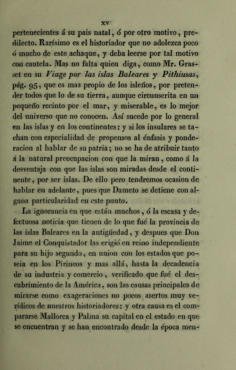 pertenecientes á su pais natal, 6 por otro motivo, pre- dilecto. Rarísimo es el historiador que no adolezca poco ó mucho de este achaque, y deba leerse por tal motivo con cautela. Mas no falta quien diga, como Mr. Gras- set en su Viage por las islas Baleares y Pithiusas, pág. 95, que es mas propio de los isleños, por preten- der todos que lo de su tierra, aunque circunscrita en un pequeño recinto por el mar, y miserable, es lo mejor del universo que no conocen. Así sucede por lo general en las islas y en los continentes: y si los insulares se ta- chan con especialidad de propensos al énfasis y ponde- ración al hablar de su patria; no se ha de atribuir tanto á la natural preocupación con que la miran, como á la desventaja con que las islas son miradas desde el conti- nente, por ser islas. De ello pero tendremos ocasión de hablar en adelante, pues que Dameto se detiene con al- guna particularidad en este punto. La ignorancia en que están muchos , o la escasa y de- fectuosa noticia que tienen de lo que fue la provincia de las islas Baleares en la antigüedad, y después que Don Jaime el Conquistador las erigid en reino independiente para su hijo segundo, en unión con los estados que po- seía en ios Pirineos y mas allá, hasta la decadencia de su industria y comercio , verificado que fue el des- cubrimiento de la América, son las causas principales de mirarse como exageraciones no pocos asertos muy ve- rídicos de nuestros historiadores: y otra causa es el com- pararse Mallorca y Palma su capital en el estado en que se encuentran y se han encontrado desde la época men-