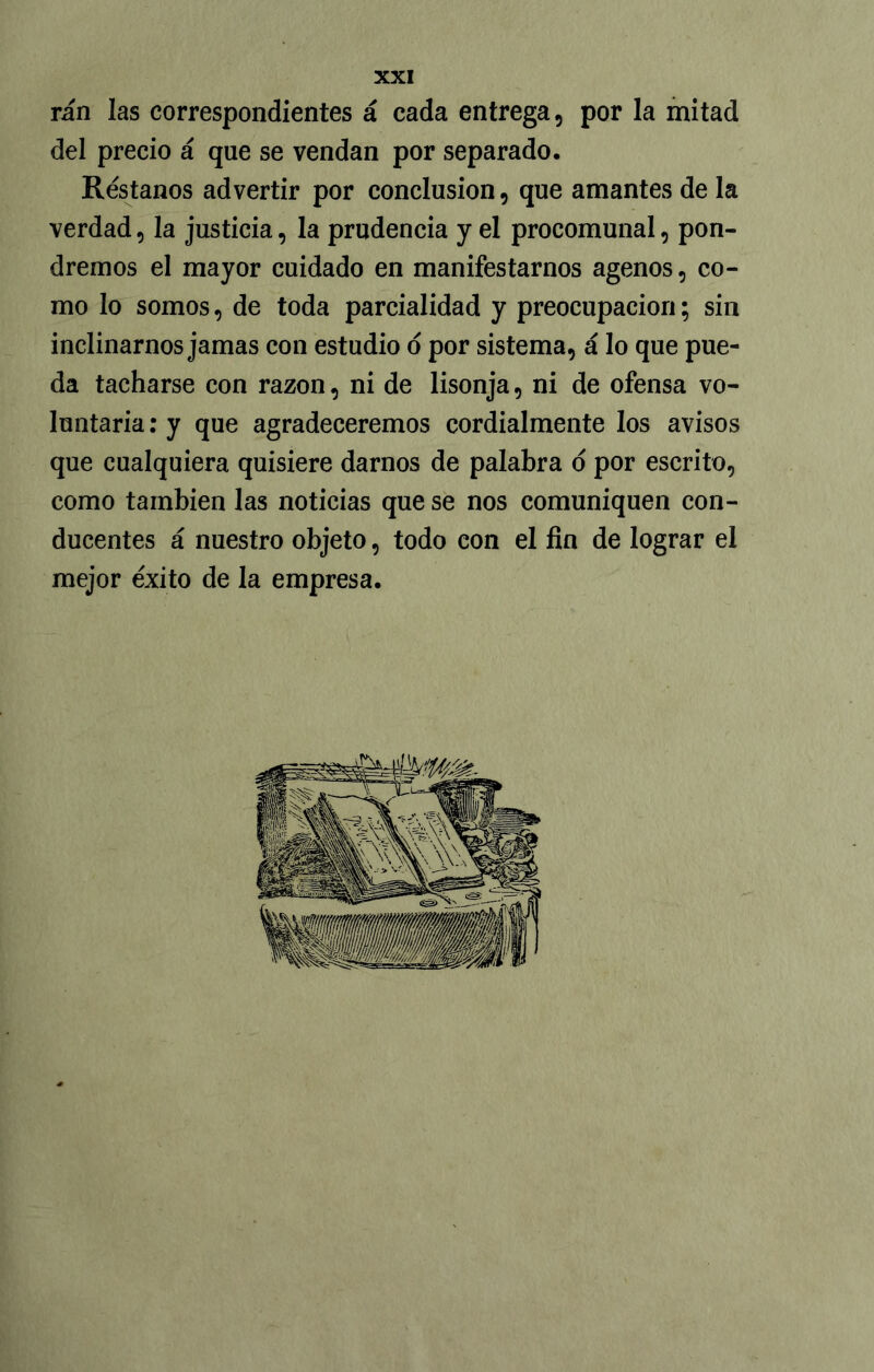 rán las correspondientes á cada entrega, por la mitad del precio á que se vendan por separado. Réstanos advertir por conclusión, que amantes de la verdad, la justicia, la prudencia y el procomunal, pon- dremos el mayor cuidado en manifestarnos agenos, co- mo lo somos, de toda parcialidad y preocupación; sin inclinarnos jamas con estudio o por sistema, á lo que pue- da tacharse con razón, ni de lisonja, ni de ofensa vo- luntaria : y que agradeceremos cordialmente los avisos que cualquiera quisiere darnos de palabra o por escrito, como también las noticias que se nos comuniquen con- ducentes á nuestro objeto, todo con el fin de lograr el mejor éxito de la empresa.