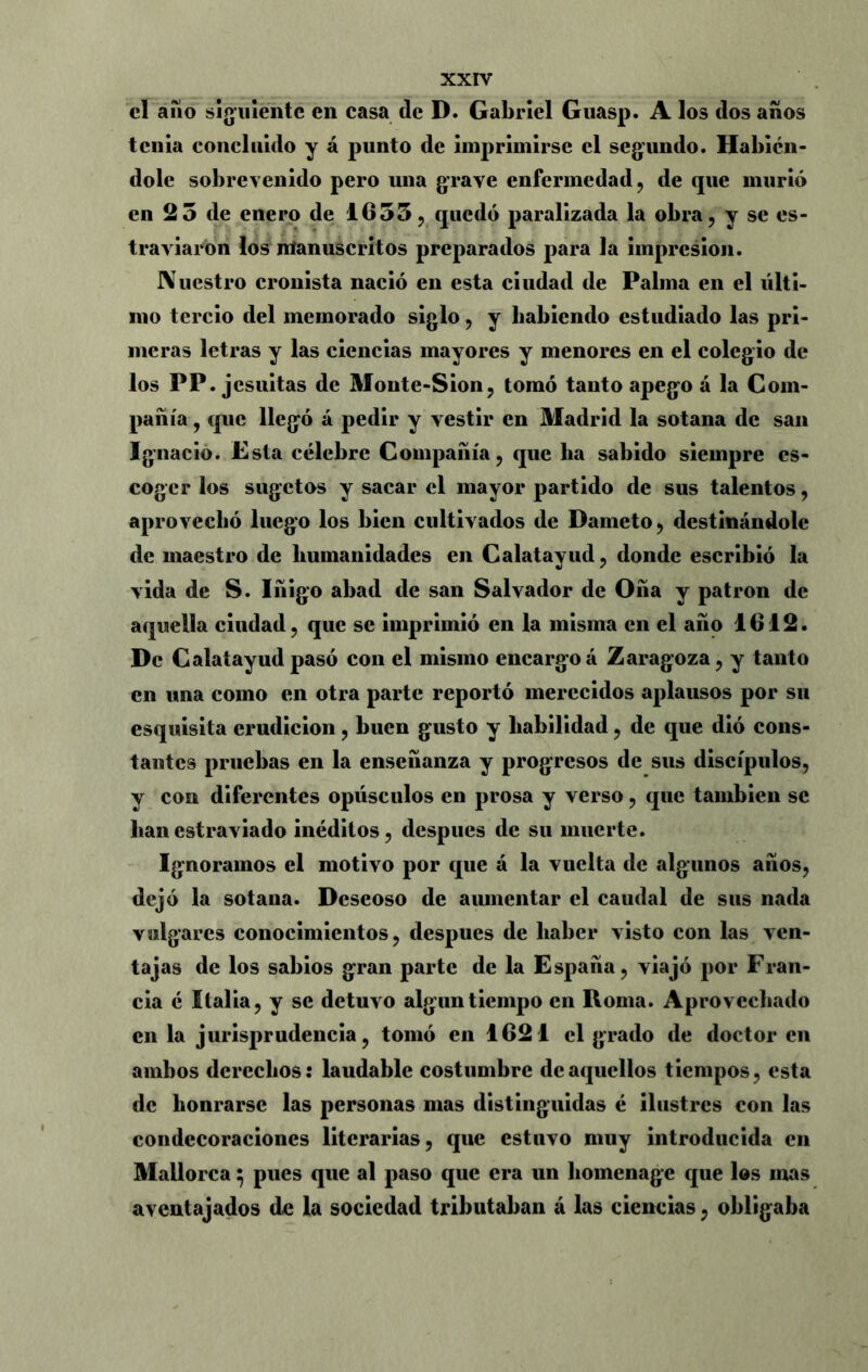 el año siguiente en casa de D. Gabriel Guasp. A los dos años tenia concluido y á punto de imprimirse el segundo. Habién- dole sobrevenido pero una grave enfermedad, de que murió en 2 5 de enero de 1655, quedó paralizada la obra, y se es- traviaron los manuscritos preparados para la impresión. Nuestro cronista nació en esta ciudad de Palma en el últi- mo tercio del memorado siglo, y habiendo estudiado las pri- meras letras y las ciencias mayores y menores en el colegio de los PP. jesuitas de Monte-Sion, tomó tanto apego á la Com- pañía , que llegó a pedir y vestir en Madrid la sotana de san Ignacio. Esta célebre Compañía, que lia sabido siempre es- coger los sugetos y sacar el mayor partido de sus talentos, aprovechó luego los bien cultivados de Dameto, destinándole de maestro de humanidades en Calatayud, donde escribió la vida de S. Iñigo abad de san Salvador de Oña y patrón de aquella ciudad, que se imprimió en la misma en el año 1612. De Calatayud pasó con el mismo encargoá Zaragoza, y tanto en una como en otra parte reportó merecidos aplausos por su esquisita erudición, buen gusto y habilidad, de que dió cons- tantes pruebas en la enseñanza y progresos de sus discípulos, y con diferentes opúsculos en prosa y verso, que también se lian estraviado inéditos, después de su muerte. Ignoramos el motivo por que á la vuelta de algunos años, dejó la sotana. Descoso de aumentar el caudal de sus nada vulgares conocimientos, después de haber visto con las ven- tajas de los sabios gran parte de la España, viajó por Fran- cia é Italia, y se detuvo algún tiempo en Roma. Aprovechado en la jurisprudencia, tomó en 1621 el grado de doctor en ambos derechos: laudable costumbre de aquellos tiempos, esta de honrarse las personas mas distinguidas é ilustres con las condecoraciones literarias, que estuvo muy introducida en Mallorca} pues que al paso que era un homenage que los mas aventajados de la sociedad tributaban á las ciencias, obligaba