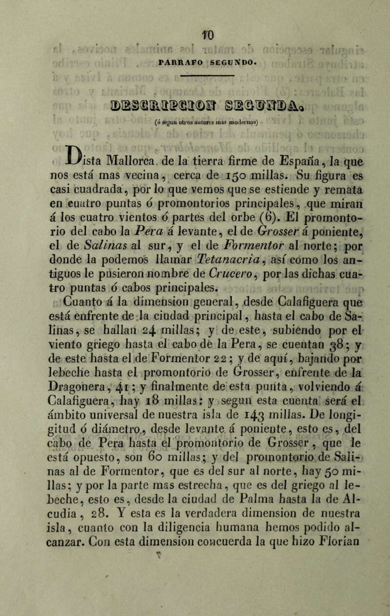 PARRAFO SEGUNDO. (ó se¿uu otros autores mas modernos) Dista Mallorca de la tierra firme de España, la que nos está mas vecina, cerca de 150 millas. Su figura es casi cuadrada, por lo que vemos que se estiende y remata en cuatro puntas d promontorios principales, que miran á los cuatro vientos o partes del orbe (6). El promonto- rio del cabo la Pera á levante, el de Grosser á poniente, el de Salinas al sur, y el de Formentor al norte; por donde la podemos llamar Tetanacria, así como los an- tiguos le pusieron nombre de Crucero, por las dichas cua- tro puntas d cabos principales. Cuanto á la dimensión general, desde Calafíguera que está enfrente de la ciudad principal, hasta el cabo de Sa- linas, se hallan 24 millas; y de este, subiendo por el viento griego hasta el cabo de la Pera, se cuentan 38; y de este hasta el de Formentor 22 ; y de aquí, bajando par lebeche hasta el promontorio de Grosser, enfrente de la Dragonera, 4*; J finalmente de esta punta, volviendo á Calafíguera, hay 18 millas; y según esta cuenta será el ámbito universal de nuestra isla de 143 millas. De longi- gitud ó diámetro, de$de levante á poniente, esto es, del cabo de Pera hasta el promontorio de Grosser , que le está opuesto, son 60 millas; y del promontorio de Sali- nas al de Formentor, que es del sur al norte, hay 50 mi- llas; y por la parte mas estrecha, que es del griego al le- beche, esto es, desde la ciuckd de Palma hasta la de Al- cudia , 28. Y esta es la verdadera dimensión de nuestra isla, cuanto con la diligencia humana hemos podido al- canzar. Con esta dimensión concuerda la que hizo Florian