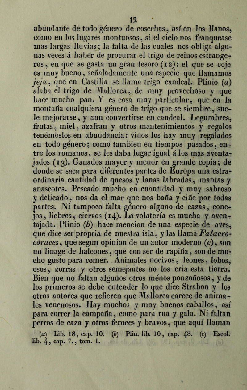 abundante de todo género de cosechas, así en los llanos, como en los lugares montuosos, si el cielo nos franquease mas largas lluvias; la falta de las cuales nos obliga algu- nas veces á haber de procurar el trigo de reinos estrange- ros, en que se gasta un gran tesoro (12): el que se coje es muy bueno, señaladamente una especie que llamamos jeja, que en Castilla se llama trigo candeal. Plinio (a) alaba el trigo de Mallorca, de muy provechoso y que hace mucho pan. Y es cosa muy particular, que en la montaña cualquiera género de trigo que se siembre, sue- le mejorarse, y aun convertirse en candeal. Legumbres, frutas, miel, azafran y otros mantenimientos y regalos tenérnoslos en abundancia: vinos los hay muy regalados en todo género; como también en tiempos pasados, en- tre los romanos, se les daba lugar igual á los mas aventa- jados (13). Ganados mayor y menor en grande copia; de donde se saca para diferentes partes de Europa una estra- ordinaria cantidad de quesos y lanas labradas, mantas y anascotes. Pescado mucho en cuantidad y muy sabroso y delicado, nos da el mar que nos baña y ciñe por todas partes. Ni tampoco falta género alguno de cazas, cone- jos, liebres, ciervos (14). La volatería es mucha y aven- tajada. Plinio (b) hace mención de una especie de aves, que dice ser propria de nuestra isla, y las llama Falacro- córaces, que según opinión de un autor moderno (c), son un linage de halcones, que con ser de rapiña, son de mu- cho gusto para comer. Animales nocivos, leones, lobos, osos, zorras y otros semejantes no los cria esta tierra. Bien que no faltan algunos otros ménos ponzoñosos, y de los primeros se debe entender lo que dice Strabon y los otros autores que refieren que Mallorca carece de anima- les venenosos. Hay muchos y muy buenos caballos, así para correr la campaña, como para rúa y gala. Ni faltan perros de caza y otros feroces y bravos, que aquí llaman (a) Lib. 18, cap. 10. (¿) Piiu. lib. 10} cap. (c) Escol.