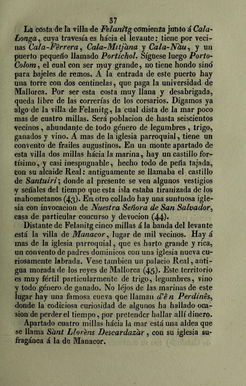 La cdsta de la villa de Felanitg comienza junto á Cala- Loriga , cuya travesía es hacia ei levante: tiene por veci- nas Cala-Perrera, Cala-Mitjana y Cala-Nhu,, y un puerto pequeño llamado PortichoL Síguese luego Porto- Colom, el cual con ser muy grande, no tiene hondo sino para bajeles de remos. A la entrada de este puerto hay una torre con dos centinelas, que paga la universidad de Mallorca. Por ser esta costa muy llana y desabrigada, queda libre de las correrías de los corsarios. Digamos ya algo de la villa de Felanitg, la cual dista de la mar poco mas de cuatro millas. Será población de hasta seiscientos vecinos , abundante de todo género de legumbres , trigo, ganados y vino. A mas de la iglesia parroquial, tiene un convento de frailes augustinos* En un monte apartado de esta villa dos millas hacia la marina, hay un castillo Tor- tísimo, y casi inespugnable, hecho todo de peña tajada, con su alcaide Real: antiguamente se llamaba el castillo de Santuiri; donde al presente se ven algunos vestigios y señales del tiempo que esta isla estaba tiranizada de los mahometanos (43). En otro collado hay una suntuosa igle- sia con invocación de Nuestra Señora de San Salvador, casa de particular concurso y devoción (44)* Distante de Felanitg cinco millas á la banda del levante está la villa de Manacor, lugar de mil vecinos. Hay á mas de la iglesia parroquial, que es harto grande y rica, un convento de padres dominicos con una iglesia nueva cu- riosamente labrada. Vese también un palacio Real, anti- gua morada de los reyes de Mallorca (45)* Este territorio es muy fértil particularmente de trigo, legumbres, vino y todo género de ganado. No léjos de las marinas de este lugar hay una famosa cueva que llaman d'én Perdinés, donde la codiciosa curiosidad de algunos ha hallado oca- sión de perder el tiempo, por pretender hallar allí dinero. Apartado cuatro millas hácia la mar está una aldea que se llama Sant Llorens Descardazar, con su iglesia su- fragánea á la de Manacor.