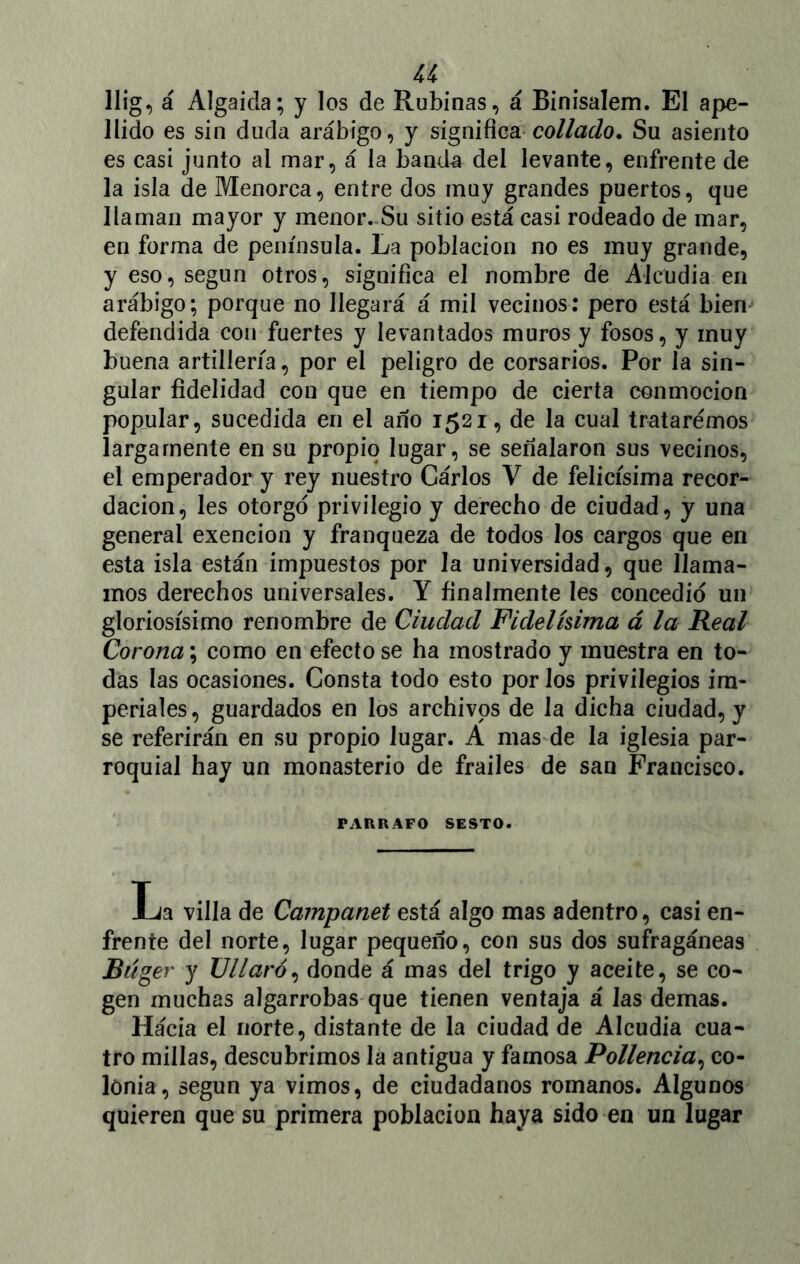 u llig, á Algaida; y los de Rubinas, á Binisalem. El ape- llido es sin duda arábigo, y significacollado. Su asiento es casi junto al mar, á la banda del levante, enfrente de la isla de Menorca, entre dos muy grandes puertos, que llaman mayor y menor. Su sitio está casi rodeado de mar, en forma de península. La población no es muy grande, y eso, según otros, significa el nombre de Alcudia en arábigo; porque no llegará á mil vecinos: pero está bien defendida con fuertes y levantados muros y fosos, y muy buena artillería, por el peligro de corsarios. Por la sin- gular fidelidad con que en tiempo de cierta conmoción popular, sucedida en el año 1521, de la cual trataremos largamente en su propio lugar, se señalaron sus vecinos, el emperador y rey nuestro Cárlos V de felicísima recor- dación, les otorgó privilegio y derecho de ciudad, y una general exención y franqueza de todos los cargos que en esta isla están impuestos por Ja universidad, que llama- mos derechos universales. Y finalmente les concedió un gloriosísimo renombre de Ciudad Fidelísima á la Real Corona; como en efecto se ha mostrado y muestra en to- das las ocasiones. Consta todo esto por los privilegios im- periales, guardados en los archivos de la dicha ciudad, y se referirán en su propio lugar. A mas de la iglesia par- roquial hay un monasterio de frailes de san Francisco. PARRAFO SESTO. La villa de Campanet está algo mas adentro, casi en- frente del norte, lugar pequeño, con sus dos sufragáneas Biíger y UUaró, donde á mas del trigo y aceite, se co- gen muchas algarrobas que tienen ventaja á las demas. Hácia el norte, distante de la ciudad de Alcudia cua- tro millas, descubrimos la antigua y famosa Pollencia, co- lonia, según ya vimos, de ciudadanos romanos. Algunos quieren que su primera población haya sido en un lugar