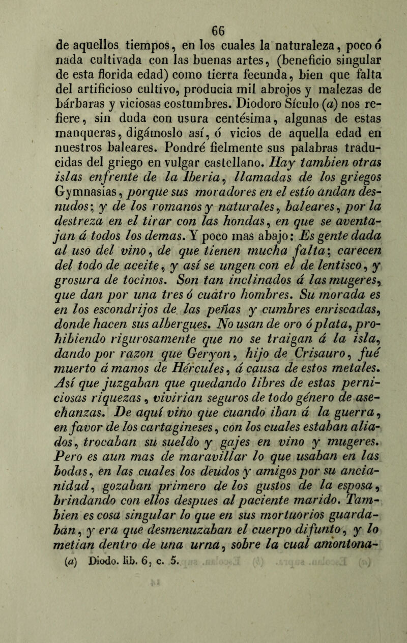 de aquellos tiempos, en los cuales la naturaleza, poco o nada cultivada con las buenas artes, (beneficio singular de esta florida edad) como tierra fecunda, bien que falta del artificioso cultivo, producia mil abrojos y malezas de bárbaras y viciosas costumbres. Diodoro Sículo (a) nos re- fiere, sin duda con usura centésima, algunas de estas manqueras, digámoslo así, o vicios de aquella edad en nuestros baleares. Pondré fielmente sus palabras tradu- cidas del griego en vulgar castellano. Hay también otras islas enfrente de la Iberia, llamadas de los griegos Gymnasias, porque sus moradores en el estío andan des- nudos\ y de los romanos y naturales, baleares, por la destreza en el tirar con las hondas, en que se aventa- jan á todos los demas. Y poco mas abajo: Es gente dada al uso del vino, de que tienen mucha falta; carecen del todo de aceite, y así se ungen con el de lentisco, y grosura de tocinos. Son tan inclinados á las mugeres, que dan por una tres ó cuatro hombres. Su morada es en los escondrijos de las peñas y cumbres enriscadas, donde hacen sus albergues. No usan de oro ó plata, pro- hibiendo rigurosamente que no se traigan á la isla, dando por razón que Geryon, hijo de Crisauro, fue muerto á manos de Hércules, á causa de estos metales. Así que juzgaban que quedando libres de estas perni- ciosas riquezas, vivirían seguros de todo género de ase- chanzas. De aquí vino que cuando iban á la guerra, en favor de los cartagineses, con los cuales estaban alia- dos, trocaban su sueldo y gajes en vino y mugeres. Pero es aun mas de maravillar lo que usaban en las bodas, en las cuales los deudos y amigos por su ancia- nidad, gozaban primero délos gustos de la esposa, brindando con ellos después al paciente marido. Tam- bién es cosa singular lo que en sus mortuorios guarda- ban, y era que desmenuzaban el cuerpo difunto, y lo metían dentro de una urna, sobre la cual amontona- rá) Diodo, lib. 6, c. 5.