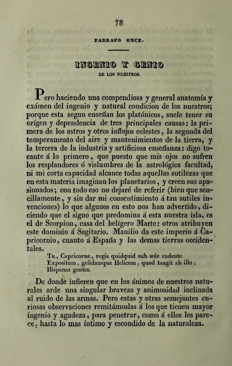 PARRAFO ONCE. aMMMta® ^ osaa® DE LOS NUESTROS. Pero haciendo una compendiosa y general anatomía y exámen del ingenio y natural condición de los nuestros; porque esta según enseñan los platónicos, suele tener su origen y dependencia de tres principales causas: la pri- mera de los astros y otros influjos celestes, la segunda del temperamento del aire y mantenimientos de la tierra, y la tercera de la industria y artificiosa enseñanza: digo to- cante á lo primero, que puesto que mis ojos no sufren los resplandores ó vislumbres de la astrológica facultad, ni mi corta capacidad alcance todas aquellas sutilezas que en esta materia imaginan los planetarios, y creen sus apa- sionados ; con todo eso no dejaré de referir (bien que sen- cillamente, y sin dar mi consentimiento á tan sutiles in- venciones) lo que algunos en esto nos han advertido, di- ciendo que el signo que predomina á esta nuestra isla, es el de Scorpion, casa del belígero Marte: otros atribuyen este dominio á Sagitario. Manilio da este imperio á Ca- pricornio, cuanto á España y las demas tierras occiden- tales. Tu, Capricorne x regis quiclquid sub solé cadeute Expositum, gelidamque Helicem, quod tangit ab illo ; Hispanas gentes. De donde infieren que en los ánimos de nuestros natu- rales arde una singular braveza y animosidad inclinada al ruido de las armas. Pero estas y otras semejantes cu- riosas observaciones remitámoslas á los que tienen mayor ingenio y agudeza, para penetrar, como á ellos les pare- ce, hasta lo mas íntimo y escondido de la naturaleza.