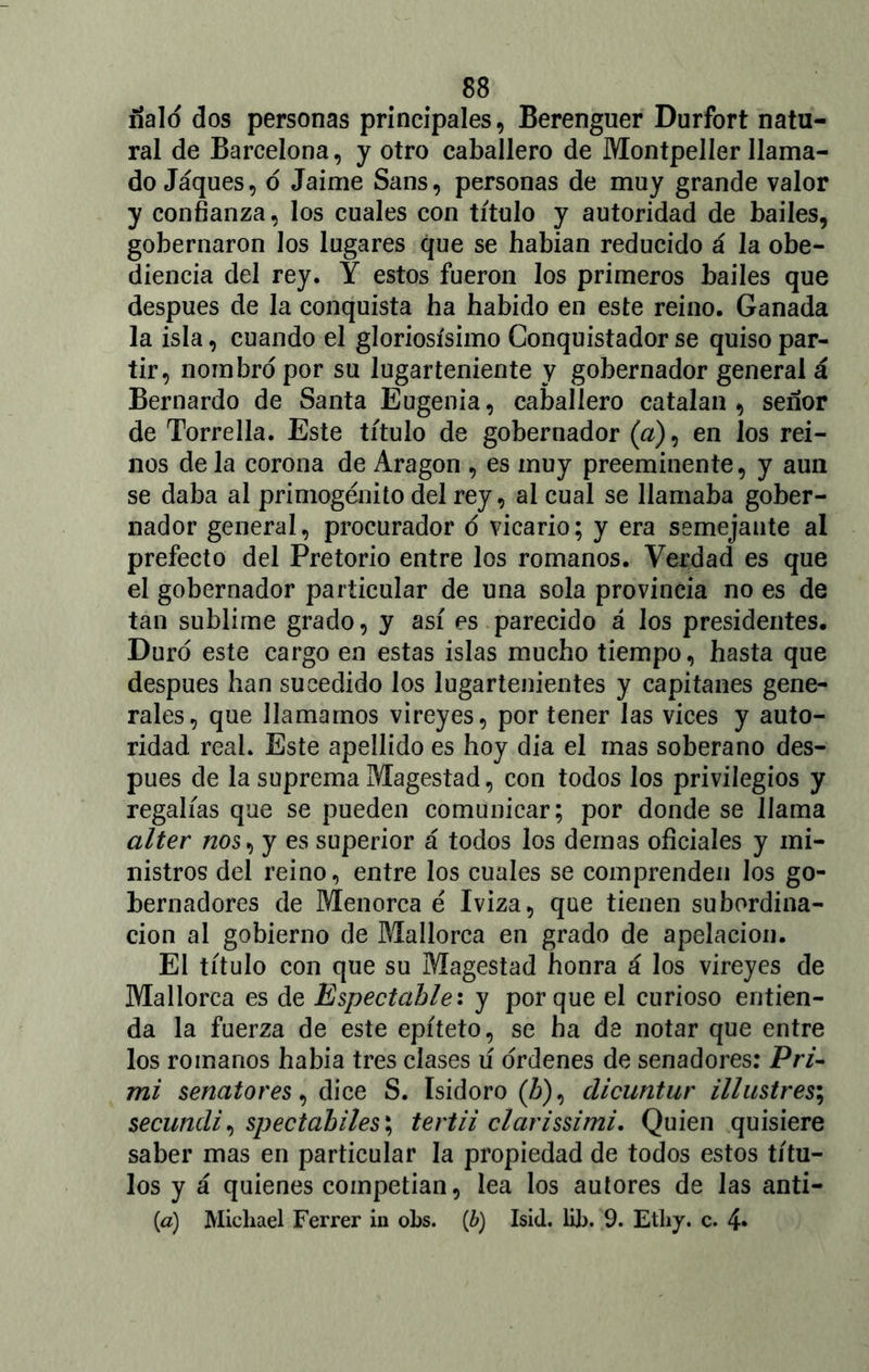 ñalo dos personas principales, Berenguer Durfort natu- ral de Barcelona, y otro caballero de Montpeller llama- do Jáques, ó Jaime Sans, personas de muy grande valor y confianza, los cuales con título y autoridad de bailes, gobernaron los lugares que se habian reducido á la obe- diencia del rey. Y estos fueron los primeros bailes que después de la conquista ha habido en este reino. Ganada la isla, cuando el gloriosísimo Conquistador se quiso par- tir, nombro por su lugarteniente y gobernador general á Bernardo de Santa Eugenia, caballero catalan , señor de Torrella. Este título de gobernador (a), en los rei- nos de la corona de Aragón , es muy preeminente, y aun se daba al primogénito del rey, al cual se llamaba gober- nador general, procurador o vicario; y era semejante al prefecto del Pretorio entre los romanos. Verdad es que el gobernador particular de una sola provincia no es de tan sublime grado, y así es parecido á los presidentes. Duró este cargo en estas islas mucho tiempo, hasta que después han sucedido los lugartenientes y capitanes gene- rales, que llamamos vireyes, por tener las vices y auto- ridad real. Este apellido es hoy dia el mas soberano des- pués de la suprema Magestad, con todos los privilegios y regalías que se pueden comunicar; por donde se llama alter nos, y es superior á todos los demas oficiales y mi- nistros del reino, entre los cuales se comprenden los go- bernadores de Menorca é Iviza, que tienen subordina- ción al gobierno de Mallorca en grado de apelación. El título con que su Magestad honra á los vireyes de Mallorca es de Espectable: y porque el curioso entien- da la fuerza de este epíteto, se ha de notar que entre los romanos había tres clases ú ordenes de senadores: Pri- mi senatores, dice S. Isidoro (Z>), clicuntur illustre$\ secundi, $pectabiles\ tertii clarissimi. Quien quisiere saber mas en particular la propiedad de todos estos títu- los y á quienes competían, lea los autores de las anti- (<a) Micliael Ferrer in obs. (b) Isid. lib. 9. Etliy. c. 4*