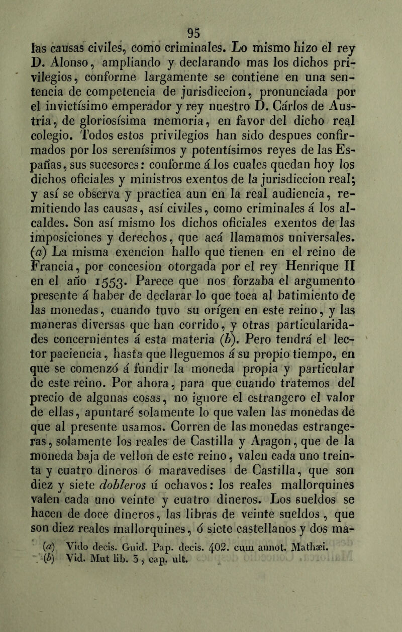 fas causas civiles, como criminales. Lo mismo hizo el rey 1). Alonso, ampliando y declarando mas los dichos pri- vilegios, conforme largamente se contiene en una sen- tencia de competencia de jurisdicción, pronunciada por el invictísimo emperador y rey nuestro D. Cárlos de Aus- tria , de gloriosísima memoria, en favor del dicho real colegio. Todos estos privilegios han sido después confir- mados por los serenísimos y potentísimos reyes de las Es- padas, sus sucesores: conforme á los cuales quedan hoy los dichos oficiales y ministros exentos de la jurisdicción real; y así se observa y practica aun en la real audiencia, re- mitiéndolas causas, así civiles, como criminales á los al- caldes. Son así mismo los dichos oficiales exentos de las imposiciones y derechos, que acá llamamos universales. (d) La misma exención hallo que tienen en el reino de Francia, por concesión otorgada por el rey Henrique II en el ano 1553. Parece que nos forzaba el argumento presente á haber de declarar lo que toca al batimiento de las monedas, cuando tuvo su origen en este reino, y las maneras diversas que han corrido, y otras particularida- des concernientes á esta materia (b). Pero tendrá el lec- tor paciencia, hasta que lleguemos á su propio tiempo, en que se comenzó á fundir la moneda propia y particular de este reino. Por ahora, para que cuando tratemos del precio de algunas cosas, no ignore el estrangero el valor de ellas, apuntare solamente lo que valen las monedas de que al presente usamos. Corren de las monedas estrange- ras, solamente los reales de Castilla y Aragón, que de la moneda baja de vellón de este reino, valen cada uno trein- ta y cuatro dineros ó maravedises de Castilla, que son diez y siete dobleros ú ochavos: los reales mallorquines valen cada uno veinte y cuatro dineros. Los sueldos se hacen de doce dineros, las libras de veinte sueldos , que son diez reales mallorquines, ó siete castellanos y dos ma- (¿r) Vicio decís. Guid. Pap. decís. 402. cuín annot. Mathsei. . (b) Vid. Mut lib. 5, cap. ult.