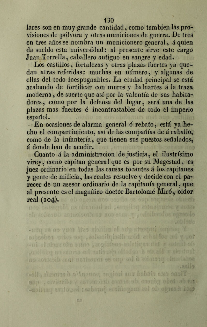lares son en muy grande cantidad, como también las pro- visiones de pólvora y otras municiones de guerra. De tres en tres años se nombra un municionero general, á quien da sueldo esta universidad: al presente sirve este cargo Juan Torrella, caballero antiguo en sangre y edad. Los castillos, fortalezas y otras plazas fuertes ya que- dan atras referidas: muchas en numero, y algunas de ellas del todo inespugnables. La ciudad principal se está acabando de fortificar con muros y baluartes á la traza moderna, de suerte que asi por la valentía de sus habita- dores, como por la defensa del lugar, será una de las plazas mas fuertes é incontrastables de todo él imperio español. En ocasiones de alarma general ó rebato, está ya he- cho el compartimiento, así de las compañías de á caballo, como de la infantería, que tienen sus puestos señalados, á donde han de acudir. Cuanto á la administración de justicia, el ilustrísimo virey, como capitán general que es por su Magestad, es juez ordinario en todas las causas tocantes á los capitanes y gente de milicia, las cuales resuelve y decide con el pa- recer de un asesor ordinario de la capitanía general, que al presente es el magnífico doctor Bartolomé Miró, oidor real (io4)«