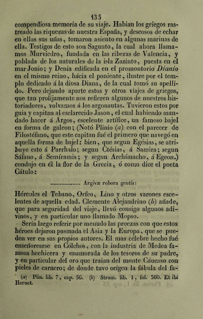 compendiosa memoria de su viaje. Habían los griegos ras- treado las riquezas-de nuestra España, y deseosos de echar en ellas sus uñas, tomaron asiento en algunas marinas de ella. Testigos de esto son Sagunto, la cual ahora llama- mos Murviedro, fundada en las riberas de Valencia, y poblada de los naturales de la isla Zazinto, puesta en el mar Jonio; y Denia edificada en el promontorio Dianio en el mismo reino, hacia el poniente, ilustre por el tem- plo dedicado á la diosa Diana, de la cual tomó su apelli- do. Pero dejando aparte estos y otros viajes de griegos, que tan prolijamente nos refieren algunos de nuestros his- toriadores, volvamos á los argonautas. Tuvieron estos por guia y capitán al esclarecido Jason, el cual habiendo man- dado hacer á Argos, esceleute artífice, un famoso bajel en forma de galeón; (Noto Plinio (a) con el parecer de Filosíéfano, que este capitán fue el primero que navego en aquella forma de bajel: bien, que según Egésias,se atri- buye esto á Parrhalo; según Ctésias, á Samira; según Sáfe no, á Semíramis; y según Archímacho, á Egeon.) condujo en él la flor de la Grecia* ó como dice el poeta Cátulo:: Argi'vse robora genti’s: Hércules el Tebano, Orfeo, Lino y otros varones esce- lentes de aquella edad. Clemente Alejandrino (A) añade, que para seguridad del viaje, llevo consigo algunos adi- vinos, y en particular uno llamado Mopso. Seria largo referir por menudo las proezas con que estos héroes dejaron pasmada el Asia y la Europa, que se pue- den ver en sus propios autores. El mas célebre hecho fue enseñorearse en Cdlchos, con la industria de Medea fa- mosa hechicera y enamorada de los tesoros de su padre, y en particular del oro que traían del monte Cáucaso con pieles de carnero; de donde tuvo origen la fábula del fa- (¿*) Plin. lib. 7, cap. 56. (b) Strom. lib. 1, fol. 560. Et ibi Heruet.