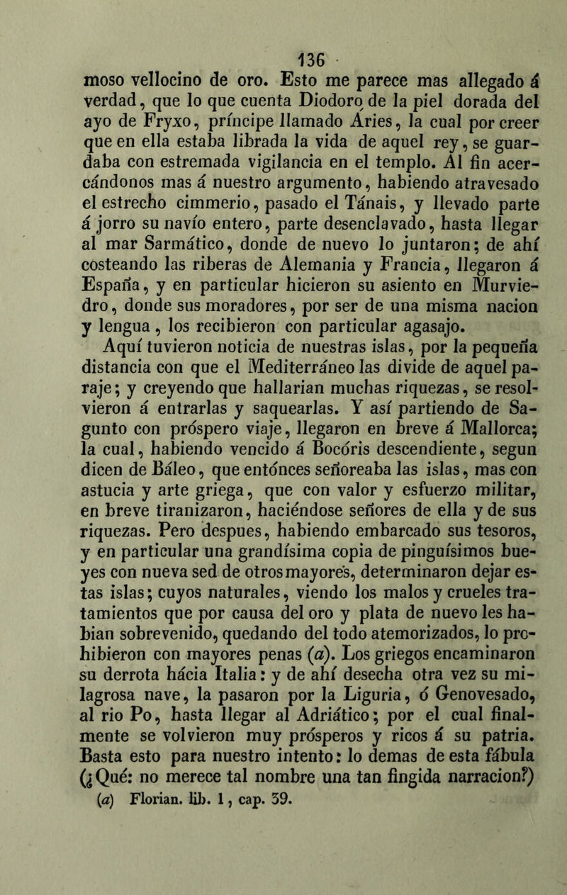 moso vellocino de oro. Esto me parece mas allegado á verdad, que lo que cuenta Diodoro de la piel dorada del ayo de Fryxo, príncipe llamado Aries, la cual por creer que en ella estaba librada la vida de aquel rey, se guar- daba con estremada vigilancia en el templo. Al fin acer- cándonos mas á nuestro argumento, habiendo atravesado el estrecho cimmerio, pasado elTánais, y llevado parte á jorro su navio entero, parte desenclavado, hasta llegar al mar Sarmático, donde de nuevo lo juntaron; de ahí costeando las riberas de Alemania y Francia, llegaron á España, y en particular hicieron su asiento en Murvie- dro, donde sus moradores, por ser de una misma nación y lengua, los recibieron con particular agasajo. Aquí tuvieron noticia de nuestras islas, por la pequeña distancia con que el Mediterráneo las divide de aquel pa- raje ; y creyendo que hallarían muchas riquezas, se resol- vieron á entrarlas y saquearlas. Y así partiendo de Sa- gunto con prospero viaje, llegaron en breve á Mallorca; la cual, habiendo vencido á Bocoris descendiente, según dicen de Báleo, que entonces señoreaba las islas, mas con astucia y arte griega, que con valor y esfuerzo militar, en breve tiranizaron, haciéndose señores de ella y de sus riquezas. Pero después, habiendo embarcado sus tesoros, y en particular una grandísima copia de pingüísimos bue- yes con nueva sed de otros mayores, determinaron dejar es- tas islas; cuyos naturales, viendo los malos y crueles tra- tamientos que por causa deloro y plata de nuevo les ha- bían sobrevenido, quedando del todo atemorizados, lo pro- hibieron con mayores penas (a). Los griegos encaminaron su derrota hácia Italia: y de ahí desecha otra vez su mi- lagrosa nave, la pasaron por la Liguria, d Genovesado, al rio Po, hasta llegar al Adriático; por el cual final- mente se volvieron muy prósperos y ricos á su patria. Basta esto para nuestro intento: lo demas de esta fábula (¿ Qué: no merece tal nombre una tan fingida narración?)