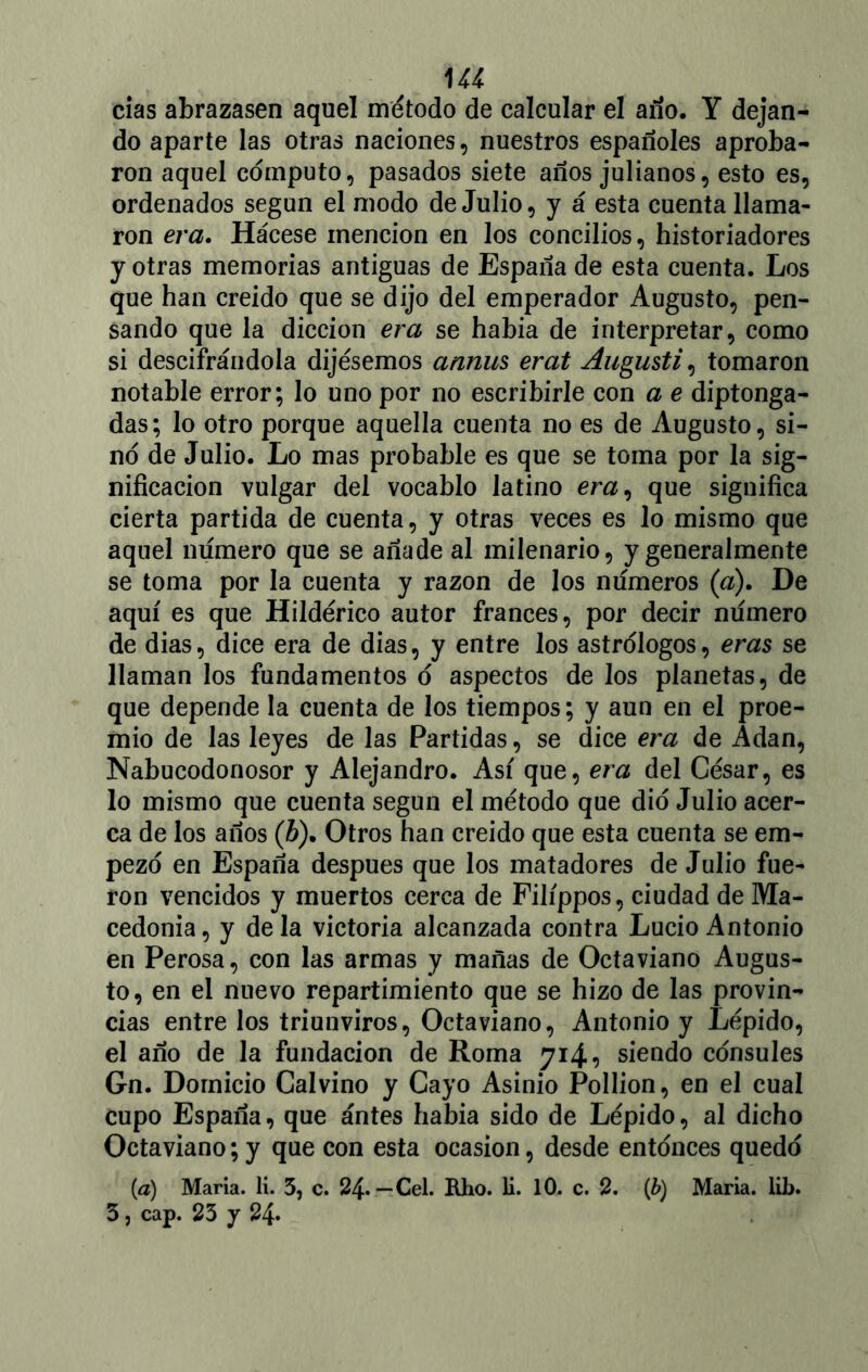 U4 cías abrazasen aquel método de calcular el ano. Y dejan- do aparte las otras naciones, nuestros españoles aproba- ron aquel computo, pasados siete años julianos, esto es, ordenados según el modo de Julio, y á esta cuenta llama- ron era. Hácese mención en los concilios, historiadores y otras memorias antiguas de España de esta cuenta. Los que han creído que se dijo del emperador Augusto, pen- sando que la dicción era se había de interpretar, como si descifrándola dijésemos annus erat Augusti, tomaron notable error; lo uno por no escribirle con a e diptonga- das; lo otro porque aquella cuenta no es de Augusto, si- no de Julio. Lo mas probable es que se toma por la sig- nificación vulgar del vocablo latino em, que significa cierta partida de cuenta, y otras veces es lo mismo que aquel numero que se añade al milenario, y generalmente se toma por la cuenta y razón de los números (a). De aquí es que Hildérico autor francés, por decir numero de dias, dice era de dias, y entre los astrólogos, eras se llaman los fundamentos o aspectos de los planetas, de que depende la cuenta de los tiempos; y aun en el proe- mio de las leyes de las Partidas, se dice era de Adan, Nabucodonosor y Alejandro. Así que, era del César, es lo mismo que cuenta según el método que dio Julio acer- ca de los años (¿). Otros han creído que esta cuenta se em- pezó en España después que los matadores de Julio fue- ron vencidos y muertos cerca de Filíppos, ciudad de Ma- cedonia, y déla victoria alcanzada contra Lucio Antonio en Perosa, con las armas y mañas de Octaviano Augus- to, en el nuevo repartimiento que se hizo de las provin- cias entre los triunviros, Octaviano, Antonio y Lépido, el año de la fundación de Roma 714, siendo cónsules Gn. Dornicio Calvino y Cayo Asinio Pollion, en el cual cupo España, que antes había sido de Lépido, al dicho Octaviano;y que con esta ocasión, desde entonces quedo (a) María, li. 3, c. 24*—Cel. Rho. li. 10. c. 2. (b) María, lib.