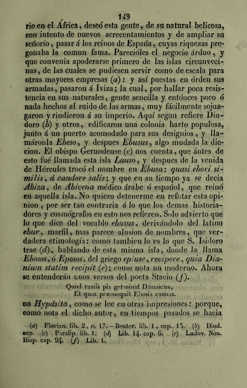 / 9 rio en el Africa, deseo esta gente, de su natural belicosa, con intento de nuevos acrecentamientos y de ampliar su señorío, pasará los reinos de España, cuyas riquezas pre- gonaba la común fama. Parecióles el negocio arduo, y que convenia apoderarse primero de Jas islas circunveci- nas, de las cuales se pudiesen servir como de escala para otras mayores empresas (a): y así puestas en orden sus armadas, pasaron á Iviza; Ja cual, por hallar poca resis- tencia en sus naturales, gente sencilla y entonces poco ó nada hechos al ruido de las armas, muy fácilmente sojuz- garon y rindieron á su imperio. Aquí según refiere Dio- cloro (h) y otros, edificaron una colonia harto populosa, junto á un puerto acomodado para sus designios, y lla- máronla Eheso, y después Ebusus, algo mudada la dic- ción. El obispo Gerundense (c) nos cuenta, que ántes de esto fue llamada esta isla Lciuso, y después de la venida de Hércules trocó el nombre en Ebusa; quasi ebori si- milis, á candare salis; y que en su tiempo ya se decía Abiza, de Abicena médico árabe ó español, que reinó en aquella isla. No quiero detenerme en refutar esta opi- nión , por ser tan contraria á lo que los demas historia- dores y cosmógrafos en esto nos refieren. Solo advierto que lo que dice del vocablo ebusus, derivándolo del latino ebur, marfil, mas parece alusión de nombres, que ver- dadera etimología: como también Jo es Jo que S. Isidoro trae (c/), hablando de esta misma isla, donde la llama Ehosos, ó Eposos, del griego epiuse, recipe re, c/uia Dia- nium statim recipit (e); como nota un moderno. Ahora se entenderán unos versos del poeta Stacio (j). Quod ramis pía ge r rabia t Damascus, Et quas proeaocquit Ebosia caimas. no Ilypásita, como se lee en otras impresiones: porque, como nota el dicho autor, en tiempos pasados se hacia (a) Florian. lib. 2, c. 17.—Beüter. Ub. l , cap. 13. {b) Diod. *up. (c) Paralip. lib. I. (d) Lib. 14* cap. 6. (<?) Ludov. Non.