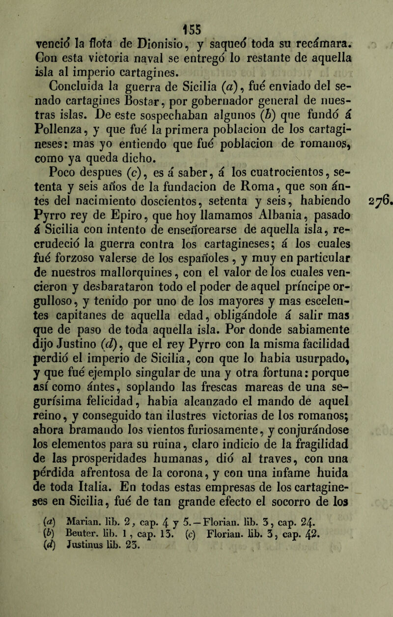 venció la flota de Dionisio, y saqueó toda su recámara. Con esta victoria naval se entregó lo restante de aquella isla al imperio cartaginés. Concluida la guerra de Sicilia (a), fue enviado del se- nado cartaginés Bostar, por gobernador general de nues- tras islas. De este sospechaban algunos (b) que fundó á Pollenza, y que fue la primera población de los cartagi- neses: mas yo entiendo que fue población de romanos, como ya queda dicho. Poco después (e), es á saber, á los cuatrocientos, se- tenta y seis años de la fundación de Roma, que son án- tes del nacimiento doscientos, setenta y seis, habiendo Pyrro rey de Epiro, que hoy llamamos Albania, pasado á Sicilia con intento de enseñorearse de aquella isla, re- crudeció la guerra contra los cartagineses; á los cuales fué forzoso valerse de los españoles , y muy en particular de nuestros mallorquines, con el valor de los cuales ven- cieron y desbarataron todo el poder de aquel príncipe or- gulloso, y tenido por uno de los mayores y mas escelen- tes capitanes de aquella edad, obligándole á salir mas que de paso de toda aquella isla. Por donde sabiamente dijo Justino (í¿), que el rey Pyrro con la misma facilidad perdió el imperio de Sicilia, con que lo había usurpado, y que fué ejemplo singular de una y otra fortuna: porque así como ántes, soplando las frescas mareas de una se- gurísima felicidad, había alcanzado el mando de aquel reino, y conseguido tan ilustres victorias de los romanos; ahora bramando los vientos furiosamente, y conjurándose los elementos para su ruina, claro indicio de la fragilidad de las prosperidades humanas, dio al través, con una pérdida afrentosa de la corona, y con una infame huida de toda Italia. En todas estas empresas de los cartagine- ses en Sicilia, fué de tan grande efecto el socorro de los (tf) Marian. lib. 2, cap. 4 J 5.— Floriau. lib. 5, cap. 24» {b) Beuter. lib. 1 , cap. 13. (c) Floriau. lib. 3, cap. 42. {d) Justinus lib. 23.