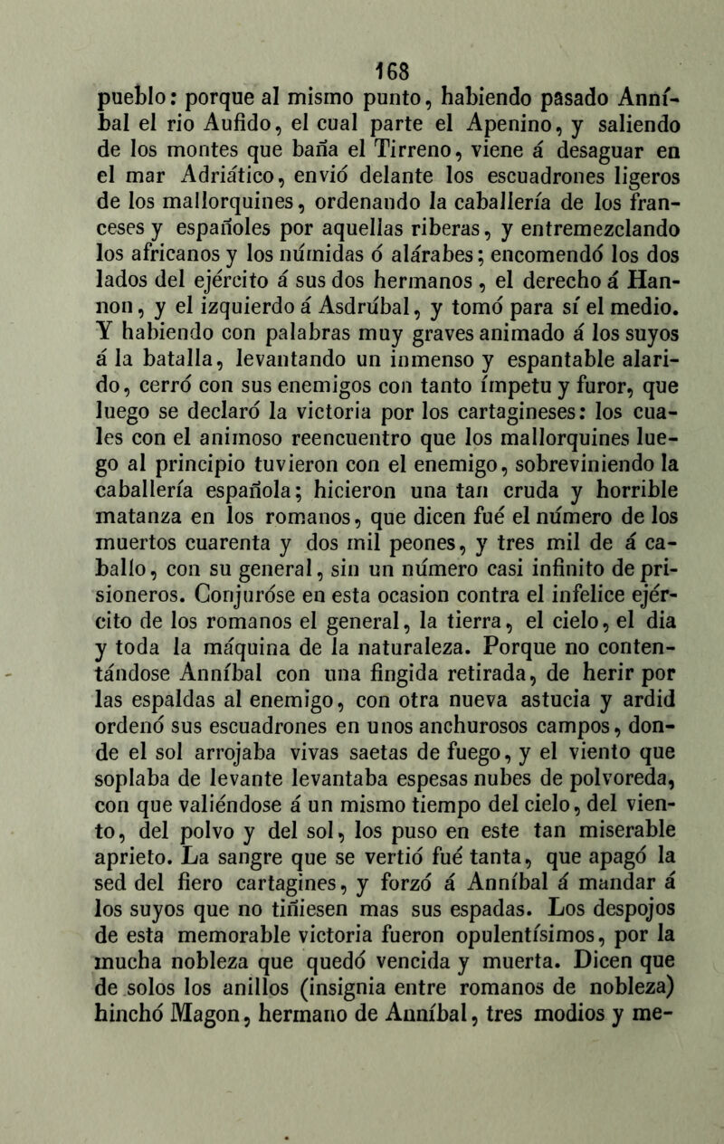 pueblo: porque al mismo punto, habiendo pasado Anní- bal el rio Aufido, el cual parte el Apenino, y saliendo de los montes que baña el Tirreno, viene á desaguar en el mar Adriático, envió delante los escuadrones ligeros de los mallorquines, ordenando la caballería de los fran- ceses y españoles por aquellas riberas, y entremezclando los africanos y los niírnidas ó alárabes; encomendó los dos lados del ejército á sus dos hermanos , el derecho á Han- non , y el izquierdo á Asdrubal, y tomó para sí el medio. Y habiendo con palabras muy graves animado á los suyos á la batalla, levantando un inmenso y espantable alari- do, cerró con sus enemigos con tanto ímpetu y furor, que luego se declaró la victoria por los cartagineses: los cua- les con el animoso reencuentro que los mallorquines lue- go al principio tuvieron con el enemigo, sobreviniendo la caballería española; hicieron una tan cruda y horrible matanza en los romanos, que dicen fue el numero de los muertos cuarenta y dos mil peones, y tres mil de á ca- ballo, con su general, sin un numero casi infinito de pri- sioneros. Conjuróse en esta ocasión contra el infelice ejér- cito de los romanos el general, la tierra, el cielo, el dia y toda la máquina de la naturaleza. Porque no conten- tándose Anníbal con una fingida retirada, de herir por las espaldas al enemigo, con otra nueva astucia y ardid ordenó sus escuadrones en unos anchurosos campos, don- de el sol arrojaba vivas saetas de fuego, y el viento que soplaba de levante levantaba espesas nubes de polvoréela, con que valiéndose á un mismo tiempo del cielo, del vien- to , del polvo y del sol, los puso en este tan miserable aprieto. La sangre que se vertió fué tanta, que apagó la sed del fiero cartaginés, y forzó á Anníbal á mandar á los suyos que no tiñiesen mas sus espadas. Los despojos de esta memorable victoria fueron opulentísimos, por la mucha nobleza que quedó vencida y muerta. Dicen que de solos los anillos (insignia entre romanos de nobleza) hinchó Magon, hermano de Anníbal, tres modios y me-