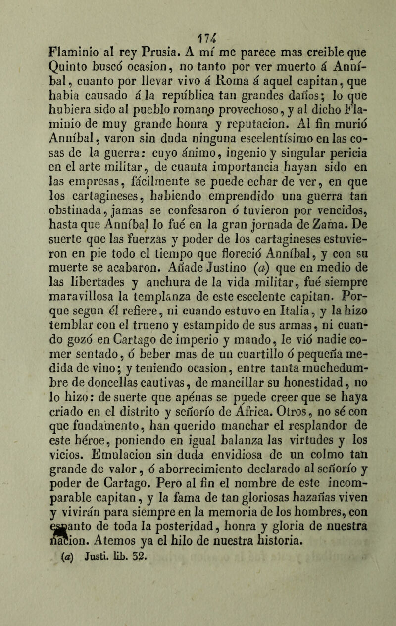 Flaminio al rey Prusia. A mí me parece mas creíble que Quinto busco ocasión, no tanto por ver muerto á Anní- bal, cuanto por llevar vivo á Roma á aquel capitán, que había causado ala república tan grandes daños; lo que hubiera sido al pueblo romano provechoso, y al dicho Fla- minio de muy grande honra y reputación. Al fin murió Anníbal, varón sin duda ninguna escelentísimo en las co- sas de la guerra: cuyo ánimo, ingenio y singular pericia en el arte militar, de cuanta importancia hayan sido en las empresas, fácilmente se puede echar de ver, en que los cartagineses, habiendo emprendido una guerra tan obstinada, jamas se confesaron ó tuvieron por vencidos, hasta que Anníbal lo fue en la gran jornada de Zama. De suerte que las fuerzas y poder de los cartagineses estuvie- ron en pie todo el tiempo que floreció Anníbal, y con su muerte se acabaron. Añade Justino (a) que en medio de las libertades y anchura de la vida militar, fue siempre maravillosa la templanza de este escelente capitán. Por- que según él refiere, ni cuando estuvo en Italia, y la hizo temblar con el trueno y estampido de sus armas, ni cuan- do gozo en Cartago de imperio y mando, le vio nadie co- mer sentado, o beber mas de un cuartillo o pequeña me- dida de vino; y teniendo ocasión, entre tanta muchedum- bre de doncellas cautivas, de mancillar su honestidad, no lo hizo: de suerte que apenas se puede creer que se haya criado en el distrito y señorío de Africa. Otros, no sé con que fundamento, han querido manchar el resplandor de este héroe, poniendo en igual balanza las virtudes y los vicios. Emulación sin duda envidiosa de un colmo tan grande de valor, o aborrecimiento declarado al señorío y poder de Cartago. Pero al fin el nombre de este incom- parable capitán, y la fama de tan gloriosas hazañas viven y vivirán para siempre en la memoria de los hombres, con e^ganto de toda la posteridad, honra y gloria de nuestra naeion. Atemos ya el hilo de nuestra historia.