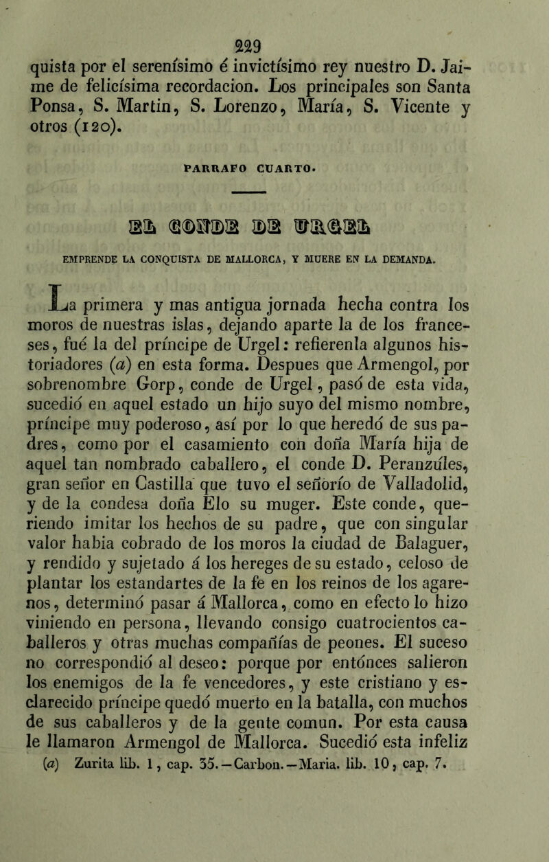 quista por el serenísimo é invictísimo rey nuestro D. Jai- me de felicísima recordación. Los principales son Santa Ponsa, S. Martin, S. Lorenzo, María, S. Vicente y otros (i 20). PARRAFO CUARTO. IBIíi (U(Dl¿nDII5 IDUi EMPRENDE la CONQUISTA DE MALLORCA, Y MUERE EN LA DEMANDA. La primera y mas antigua jornada hecha contra los moros de nuestras islas, dejando aparte la de los france- ses, fue la del príncipe de Urgel: refierenla algunos his- toriadores (a) en esta forma. Después que Armengol, por sobrenombre Gorp, conde de Urgel, paso de esta vida, sucedió en aquel estado un hijo suyo del mismo nombre, príncipe muy poderoso, así por lo que heredo de sus pa- dres , como por el casamiento con doña María hija de aquel tan nombrado caballero, el conde D. Peranziíles, gran señor en Castilla que tuvo el señorío de Valladolid, y de la condesa doña Elo su muger. Este conde, que- riendo imitar los hechos de su padre, que con singular valor había cobrado de los moros la ciudad de Baíaguer, y rendido y sujetado á los hereges de su estado, celoso de plantar los estandartes de la fe en los reinos de los agare- nos, determinó pasar á Mallorca, como en efecto lo hizo viniendo en persona, llevando consigo cuatrocientos ca- balleros y otras muchas compañías de peones. El suceso no correspondió al deseo: porque por entonces salieron los enemigos de la fe vencedores, y este cristiano y es- clarecido príncipe quedó muerto en la batalla, con muchos de sus caballeros y de la gente común. Por esta causa le llamaron Armengol de Mallorca. Sucedió esta infeliz [a) Zurita lib. 1, cap. 35. —Carbón.—María, lib. 10, cap. 7.