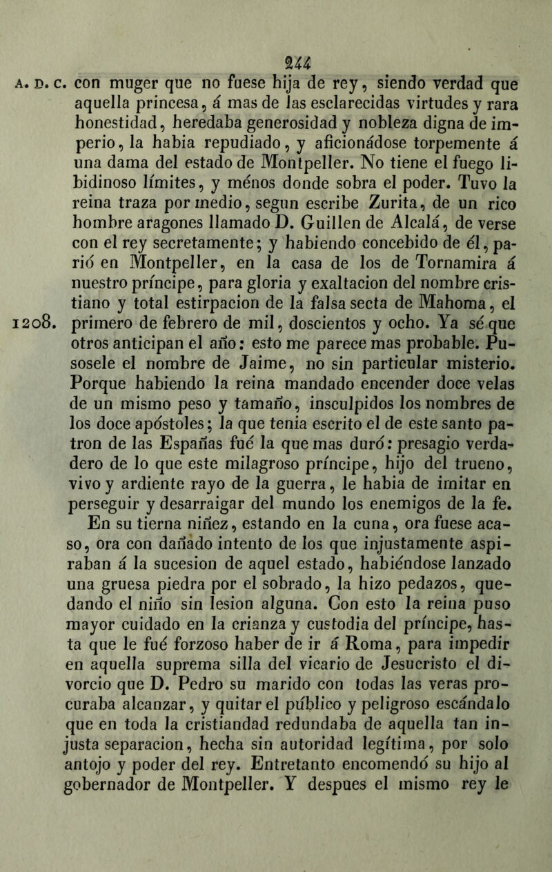 a. d. c. con muger que no fuese hija de rey , siendo verdad que aquella princesa, á mas de las esclarecidas virtudes y rara honestidad, heredaba generosidad y nobleza digna de im- perio, la habia repudiado, y aficionádose torpemente á una dama del estado de Montpeller. No tiene el fuego li- bidinoso límites, y menos donde sobra el poder. Tuvo la reina traza por medio, según escribe Zurita, de un rico hombre aragonés llamado D. Guillen de Alcalá, de verse con el rey secretamente; y habiendo concebido de él, pa- rid en Montpeller, en la casa de los de Tornamira á nuestro príncipe, para gloria y exaltación del nombre cris- tiano y total estirpacion de la falsa secta de Mahoma, el 1208. primero de febrero de mil, doscientos y ocho. Ya seque otros anticipan el año: esto me parece mas probable. Pu- sosele el nombre de Jaime, no sin particular misterio. Porque habiendo la reina mandado encender doce velas de un mismo peso y tamaño, insculpidos los nombres de los doce apostóles; la que tenia escrito el de este santo pa- trón de las Españas fue la quemas duro: presagio verda- dero de lo que este milagroso príncipe, hijo del trueno, vivo y ardiente rayo de la guerra, le habia de imitar en perseguir y desarraigar del mundo los enemigos de la fe. En su tierna niñez, estando en la cuna, ora fuese aca- so, ora con dañado intento de los que injustamente aspi- raban á la sucesión de aquel estado, habiéndose lanzado una gruesa piedra por el sobrado, la hizo pedazos, que- dando el niño sin lesión alguna. Con esto la reina puso mayor cuidado en la crianza y custodia del príncipe, has- ta que le fué forzoso haber de ir á Roma, para impedir en aquella suprema silla del vicario de Jesucristo el di- vorcio que D. Pedro su marido con todas las veras pro- curaba alcanzar, y quitar el publico y peligroso escándalo que en toda la cristiandad redundaba de aquella tan in- justa separación, hecha sin autoridad legítima, por solo antojo y poder del rey. Entretanto encomendé su hijo al gobernador de Montpeller. Y después el mismo rey le