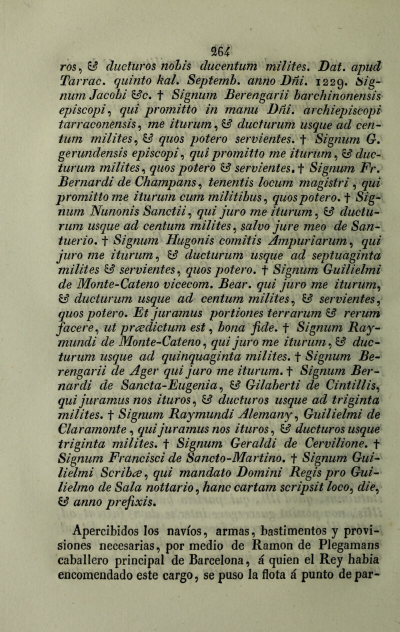 m ros, & ducturos nohis ducentum milites. Dat. apud Tarrac. quinto kal. Septemb. anno Dñi. 1229. 6zg- jzi/772 Jacobi &c. t Signum Berengarii bcirchinonensis episcopio qui promitto in manu Dñi. archiepiscopi tarraconénsis, rae iturum, ducturum usque ad cen- tum milites, graos potero servientes, t Signum G. gerundensis episcopio qui promitto me iturum, & duc- turum milites, graos potero & servientes, i Signum Fr. Bernardi de Champans, tenentis locum magistri , qui promitto me iturum cum militibus, quospotero. t Szg- num Nunonis Sanctii, graz juro me iturum, ££ ductu- rum usque ad centum milites, szz/zjo jure meo de San- tuerio. t Signum Hugonis comitis Ampuriarum, qui juro me iturum, ££ ducturum usque ad septuaginta milites & servientes, graos potero. f Signum Guilielmi de Monte-Cateno vicecom. Bear, qui juro me iturum, ducturum usque ad centum milites, servientes, graos potero. Et juramus portiones terrarum & rerum f acere, ut prcedictum est, bona fide. f Signum Ray- mundi de Monte-Cateno, qui juro me iturum, ££ duc- turum usque ad quinquaginta milites. t Signum Be- rengarii de Ager qui juro me iturum. t Signum Ber- nardi de Sanct a-Eugenia, ££ Gilaberti de Cintillis, qui juramus nos ituros, ^ ducturos usque ad triginta milites, t Signum Raymundi Alemany, Guilielmi de Claramonte, qui juramus nos ituros, Ó ducturos usque triginta milites, t Signum Geraldi de Cervilione. + Signum Fr and se i de Sancto-Martino. + Signum Gui- lielmi Scribce, qui mandato Domini Regis pro Gui- lielmo de Sala nottario, hanc cartam scripsit loco¿ die, ^ anno prefixis. Apercibidos los navios, armas, bastimentos y provi- siones necesarias, por medio de Ramón de Plegamans caballero principal de Barcelona, á quien el Rey había encomendado este cargo, se puso la flota á punto de par-