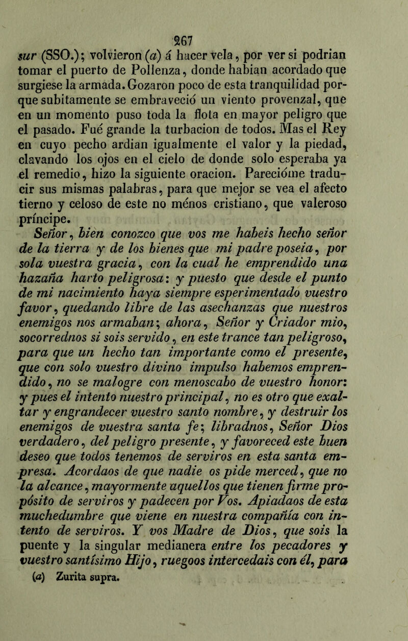 sur (SSO.); volvieron (a) á hacer vela , por ver si podrían tomar el puerto de Pollenza, donde habían acordado que surgiese la armada. Gozaron poco de esta tranquilidad por- que súbitamente se embraveció un viento provenzal, que en un momento puso toda la flota en mayor peligro que el pasado. Fue grande la turbación de todos. Mas el Rey en cuyo pecho ardían igualmente el valor y la piedad, clavando los ojos en el cielo de donde solo esperaba ya el remedio, hizo la siguiente oración. Parecióme tradu- cir sus mismas palabras, para que mejor se vea el afecto tierno y celoso de este no menos cristiano, que valeroso príncipe. Señor, hien conozco que vos me habéis hecho señor de la tierra y de los bienes que mi padre poseía, por sola vuestra gracia, con la cual he emprendido una hazaña harto peligrosa: y puesto que desde el punto de mi nacimiento haya siempre esperimentado vuestro favor, quedando libre de las asechanzas que nuestros enemigos nos armaban; ahora, Señor y Criador mió, socorrednos si sois servido, en este trance tan peligroso, para que un hecho tan importante como el presente, que con solo vuestro divino impulso habernos empren- dido , no se malogre con menoscabo de vuestro honor: y pues el intento nuestro principal, no es otro que exal- tar y engrandecer vuestro santo nombre, y destruir los enemigos de vuestra santa fe; libradnos, Señor Dios verdadero, del peligro presente, y favoreced este buen deseo que todos tenemos de serviros en esta santa em- presa. Acordaos de que nadie os pide merced, que no la alcance, mayormente aquellos que tienen firme pro- pósito de serviros y padecen por Vos. Apiadaos de esta muchedumbre que viene en nuestra compañía con in- tento de serviros. Y vos Madre de Dios, que sois la puente y la singular medianera entre los pecadores y vuestro santísimo Hijo, ruegoos intercedáis con ¿7, para (a) Zurita supra.