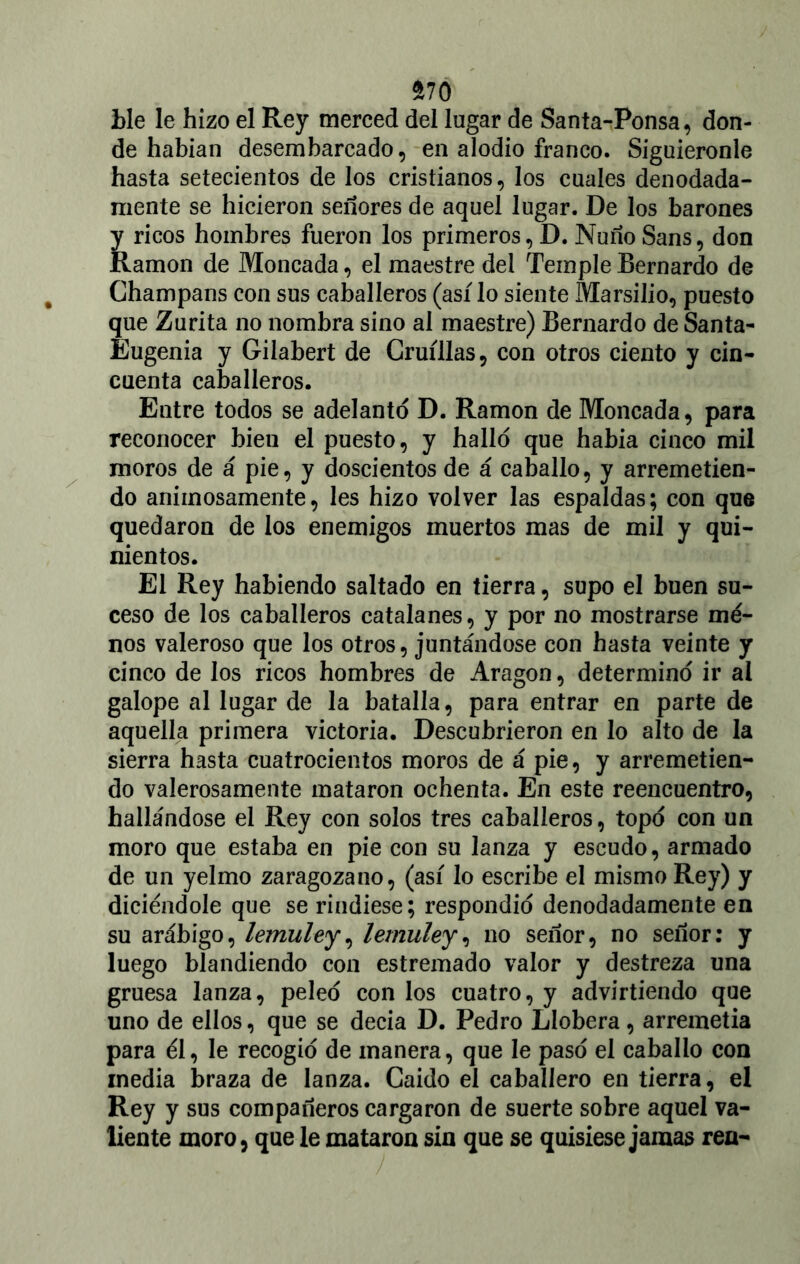 $70 ble le hizo el Rey merced del lugar de Santa-Ponsa, don- de habían desembarcado, en alodio franco. Siguiéronle hasta setecientos de los cristianos, los cuales denodada- mente se hicieron señores de aquel lugar. De los barones y ricos hombres fueron los primeros, D. Ñuño Sans, don Ramón de Moneada, el maestre del Temple Bernardo de Champans con sus caballeros (así lo siente Marsilio, puesto que Zurita no nombra sino al maestre) Bernardo de Santa- Eugenia y Gilabert de Gruíllas, con otros ciento y cin- cuenta caballeros. Entre todos se adelanto D. Ramón de Moneada, para reconocer bien el puesto, y halló que había cinco mil moros de á pie, y doscientos de á caballo, y arremetien- do animosamente, les hizo volver las espaldas; con que quedaron de los enemigos muertos mas de mil y qui- nientos. El Rey habiendo saltado en tierra, supo el buen su- ceso de los caballeros catalanes, y por no mostrarse me- nos valeroso que los otros, juntándose con hasta veinte y cinco de los ricos hombres de Aragón, determinó ir al galope al lugar de la batalla, para entrar en parte de aquella primera victoria. Descubrieron en lo alto de la sierra hasta cuatrocientos moros de á pie, y arremetien- do valerosamente mataron ochenta. En este reencuentro, hallándose el Rey con solos tres caballeros, topó con un moro que estaba en pie con su lanza y escudo, armado de un yelmo zaragozano, (así lo escribe el mismo Rey) y diciéndole que se rindiese; respondió denodadamente en su arábigo, lemuley, lemuley, no señor, no señor: y luego blandiendo con estremado valor y destreza una gruesa lanza, peleó con los cuatro, y advirtiendo que uno de ellos, que se decía D. Pedro Llobera, arremetía para él, le recogió de manera, que le pasó el caballo con inedia braza de lanza. Caído el caballero en tierra, el Rey y sus compañeros cargaron de suerte sobre aquel va- liente moro, que le mataron sin que se quisiese jamas rea-