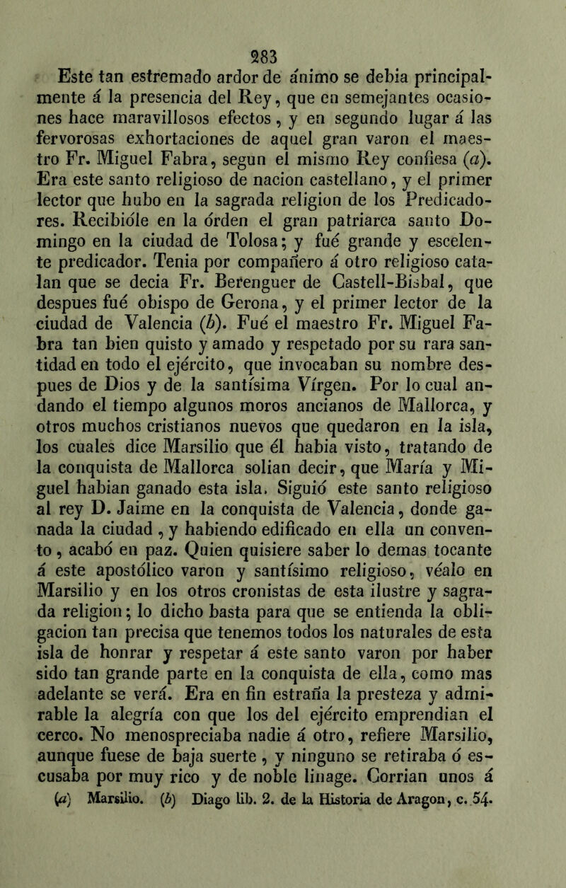 Este tan estremado ardor de ánimo se debía principal- mente á la presencia del Rey, que en semejantes ocasio- nes hace maravillosos efectos, y en segando lugar á las fervorosas exhortaciones de aquel gran varón el maes- tro Fr. Miguel Fabra, según el mismo Rey confiesa (a). Era este santo religioso de nación castellano, y el primer lector que hubo en la sagrada religión de los Predicado- res. Recibidle en la orden el gran patriarca santo Do- mingo en la ciudad de Tolosa; y fue grande y escalen- te predicador. Tenia por compañero á otro religioso cata- lán que se decía Fr. Berenguer de Castell-Bisbal, que después fue obispo de Gerona, y el primer lector de la ciudad de Valencia (h). Fue el maestro Fr. Miguel Fa- bra tan bien quisto y amado y respetado por su rara san- tidad en todo el ejército, que invocaban su nombre des- pués de Dios y de la santísima Virgen. Por lo cual an- dando el tiempo algunos moros ancianos de Mallorca, y otros muchos cristianos nuevos que quedaron en la isla, los cuales dice Marsilio que él había visto, tratando de la conquista de Mallorca solian decir, que María y Mi- guel habían ganado esta isla, Siguió este santo religioso al rey D. Jaime en la conquista de Valencia, donde ga- nada la ciudad , y habiendo edificado en ella un conven- to , acabo en paz. Quien quisiere saber lo demas tocante á este apostólico varón y santísimo religioso, véalo en Marsilio y en los otros cronistas de esta ilustre y sagra- da religión; lo dicho basta para que se entienda la obli- gación tan precisa que tenemos todos los naturales de esta isla de honrar y respetar á este santo varón por haber sido tan grande parte en la conquista de ella, como mas adelante se verá. Era en fin estraña la presteza y admi- rable la alegría con que los del ejército emprendían el cerco. No menospreciaba nadie á otro, refiere Marsilio, aunque fuese de baja suerte , y ninguno se retiraba o es- cusaba por muy rico y de noble linage. Corrían unos á (a) Marsilio. (¿) Diago lib. 2. de la Historia de Aragón, c. 54»