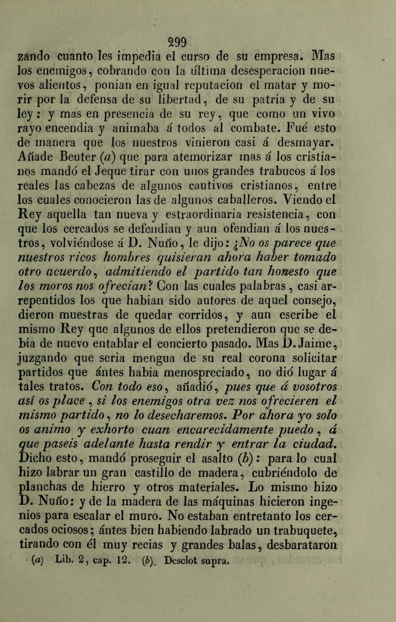 zando cuanto les impedia el curso de su empresa. Mas los enemigos, cobrando con la ultima desesperación nue- vos alientos, ponían en igual reputación el matar y mo- rir por la defensa de su libertad, de su patria y de su ley: y mas en presencia de su rey, que como un vivo rayo encendía y animaba á todos al combate. Fue esto de manera que los nuestros vinieron casi á desmayar. Añade Beuter (a) que para atemorizar mas á los cristia- nos mandó el Jeque tirar con unos grandes trabucos á los reales las cabezas de algunos cautivos cristianos, entre los cuales conocieron las de algunos caballeros. Viendo el Rey aquella tan nueva y estraordinaria resistencia, con que los cercados se defendían y aun ofendían á los nues- tros, volviéndose á D. Ñuño, le dijo: ¿No os parece que nuestros ricos hombres quisieran ahora haber tomado otro acuerdo, admitiendo el partido tan honesto que los moros nos ofrecían ? Con las cuales palabras , casi ar- repentidos los que habían sido autores de aquel consejo, dieron muestras de quedar corridos, y aun escribe el mismo Rey que algunos de ellos pretendieron que se de- bía de nuevo entablar el concierto pasado. Mas I). Jaime, juzgando que seria mengua de su real corona solicitar partidos que ántes había menospreciado, no dio lugar á tales tratos. Con todo eso, añadió, pues que á vosotros así os place , si los enemigos otra vez nos ofrecieren el mismo partido, no lo desecharemos. Por ahora yo solo os animo y exhorto cuan encarecidamente puedo, á que paséis adelante hasta rendir y entrar la ciudad. Dicho esto, mandó proseguir el asalto (¿): para lo cual hizo labrar un gran castillo de madera, cubriéndolo de planchas de hierro y otros materiales. Lo mismo hizo D. Ñuño: y de la madera de las máquinas hicieron inge- nios para escalar el muro. No estaban entretanto los cer- cados ociosos; ántes bien habiendo labrado un trabuquete, tirando con él muy recias y grandes balas, desbarataron (a) Lib. 2, cap. 12. (¿). Desclot supra.