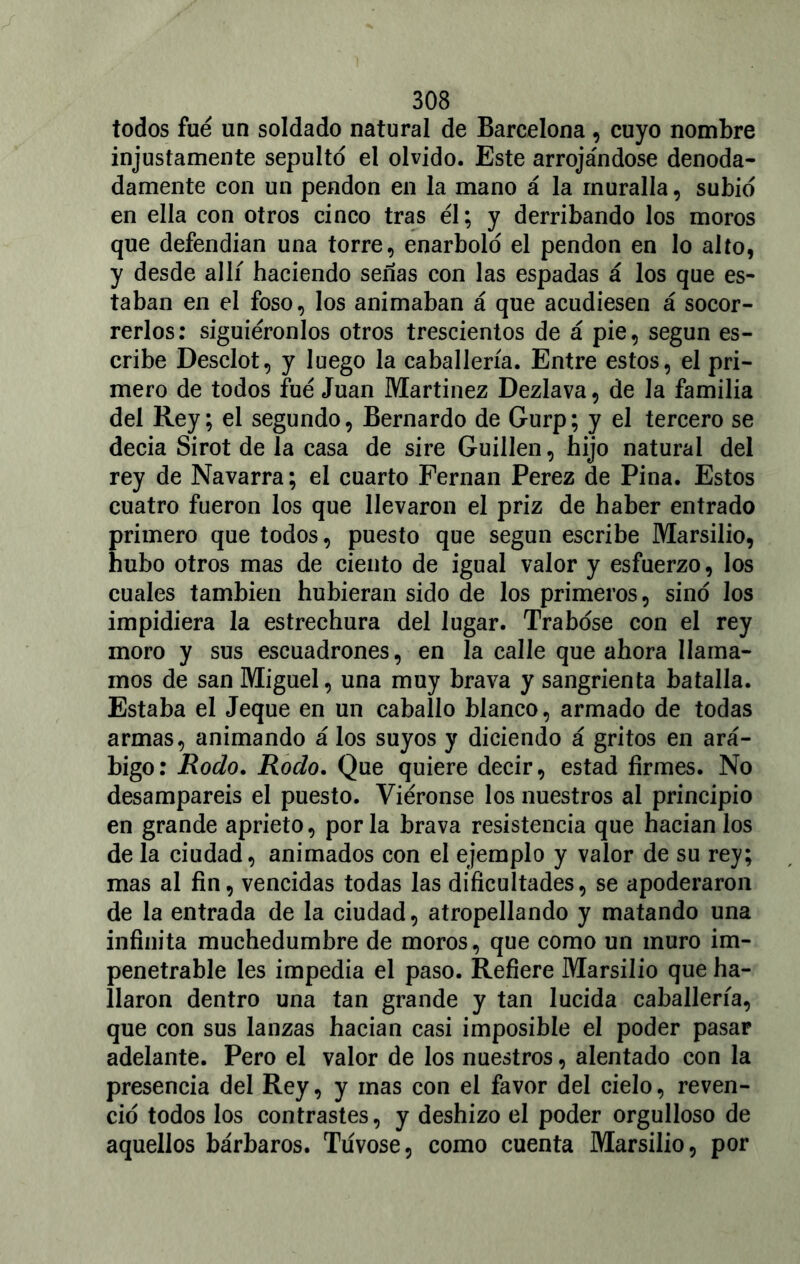 todos fue un soldado natural de Barcelona, cuyo nombre injustamente sepulto el olvido. Este arrojándose denoda- damente con un pendón en la mano á la muralla, subid en ella con otros cinco tras él; y derribando los moros que defendían una torre, enarbolo el pendón en lo alto, y desde allí haciendo señas con las espadas á los que es- taban en el foso, los animaban á que acudiesen á socor- rerlos: siguiéronlos otros trescientos de á pie, según es- cribe Desclot, y luego la caballería. Entre estos, el pri- mero de todos fue Juan Martínez Dezlava, de la familia del Rey; el segundo, Bernardo de Gurp; y el tercero se decía Sirot de la casa de sire Guillen, hijo natural del rey de Navarra; el cuarto Fernán Perez de Pina. Estos cuatro fueron los que llevaron el priz de haber entrado primero que todos, puesto que según escribe Marsilio, hubo otros mas de ciento de igual valor y esfuerzo, los cuales también hubieran sido de los primeros, sino los impidiera la estrechura del lugar. Trabóse con el rey moro y sus escuadrones, en la calle que ahora llama- mos de san Miguel, una muy brava y sangrienta batalla. Estaba el Jeque en un caballo blanco, armado de todas armas, animando á los suyos y diciendo á gritos en ará- bigo: Rodo. Rodo. Que quiere decir, estad firmes. No desamparéis el puesto. Viéronse los nuestros al principio en grande aprieto, por la brava resistencia que hacíanlos de la ciudad, animados con el ejemplo y valor de su rey; mas al fin, vencidas todas las dificultades, se apoderaron de la entrada de la ciudad, atropellando y matando una infinita muchedumbre de moros, que como un muro im- penetrable les impedia el paso. Refiere Marsilio que ha- llaron dentro una tan grande y tan lucida caballería, que con sus lanzas hacían casi imposible el poder pasar adelante. Pero el valor de los nuestros, alentado con la presencia del Rey, y mas con el favor del cielo, reven- do todos los contrastes, y deshizo el poder orgulloso de aquellos bárbaros. Túvose, como cuenta Marsilio, por