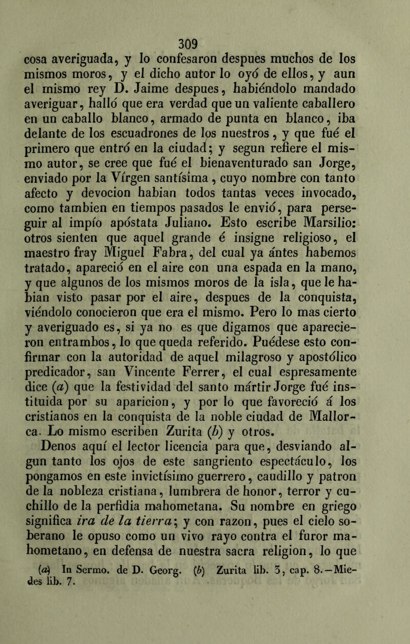 cosa averiguada, y lo confesaron después muchos de los mismos moros, y el dicho autor lo oyo de ellos, y aun el mismo rey D. Jaime después, habiéndolo mandado averiguar, hallo que era verdad que un valiente caballero en un caballo blanco, armado de punta en blanco, iba delante de los escuadrones de los nuestros, y que fue el primero que entro en la ciudad; y según refiere el mis- mo autor, se cree que fue el bienaventurado san Jorge, enviado por la Virgen santísima , cuyo nombre con tanto afecto y devoción habían todos tantas veces invocado, como también en tiempos pasados le envió, para perse- guir al impío apostata Juliano. Esto escribe Marsilio: otros sienten que aquel grande é insigne religioso, el maestro fray Miguel Fabra, del cual ya antes habernos tratado, apareció en el aire con una espada en la mano, y que algunos de los mismos moros de la isla, que le ha- bían visto pasar por el aire, después de la conquista, viéndolo conocieron que era el mismo. Pero lo mas cierto y averiguado es, si ya no es que digamos que aparecie- ron entrambos, lo que queda referido. Puédese esto con- firmar con la autoridad de aquel milagroso y apostólico predicador, san Vincente Ferrer, el cual espresamente dice {a) que la festividad del santo mártir Jorge fué ins- tituida por su aparición, y por lo que favoreció á los cristianos en la conquista de la noble ciudad de Mallor- ca. Lo mismo escriben Zurita (h) y otros. Denos aquí el lector licencia para que, desviando al- gún tanto los ojos de este sangriento espectáculo, los pongamos en este invictísimo guerrero, caudillo y patrón de la nobleza cristiana, lumbrera de honor, terror y cu- chillo de la perfidia mahometana. Su nombre en griego significa ira de la tierra; y con razón, pues el cielo so- berano le opuso como un vivo rayo contra el furor ma- hometano, en defensa de nuestra sacra religión, lo que {á) In Sermo. de D. Georg. (b) Zurita lib. 3, cap. 8.— Mie- des íib. 7.