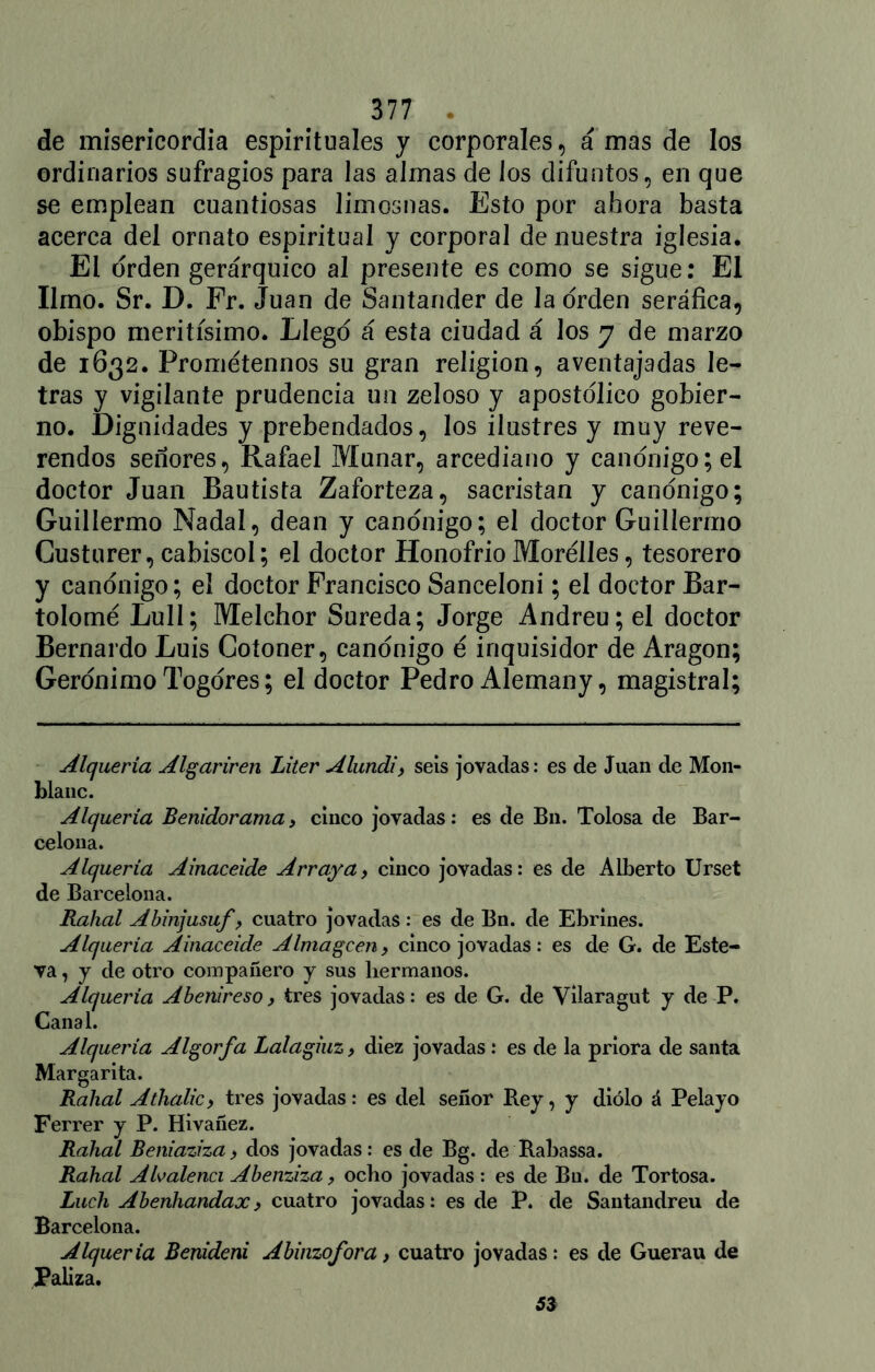 de misericordia espirituales y corporales, á mas de los ordinarios sufragios para las almas de los difuntos, en que se emplean cuantiosas limosnas. Esto por ahora basta acerca del ornato espiritual y corporal de nuestra iglesia. El orden gerárquico al presente es como se sigue: El limo. Sr. D. Fr. Juan de Santander de la orden seráfica, obispo meritísimo. Llego á esta ciudad á los y de marzo de 1632. Prométennos su gran religión, aventajadas le- tras y vigilante prudencia un zeloso y apostólico gobier- no. Dignidades y prebendados, los ilustres y muy reve- rendos señores, Rafael Munar, arcediano y canónigo; el doctor Juan Bautista Zaforteza, sacristán y canónigo; Guillermo Nadal, deán y canónigo; el doctor Guillermo Custurer, cabiscoi; el doctor Honofrio Morélles, tesorero y canónigo; el doctor Francisco Sanceloni; el doctor Bar- tolomé LulI; Melchor Sureda; Jorge Andreu;el doctor Bernardo Luis Cotoner, canónigo é inquisidor de Aragón; Gerónimo Togóres; el doctor Pedro Alemany, magistral; Alquería Algariren Liter Alundi, seis jovadas: es de Juan de Mon- blanc. Alquería Benidorama, cinco jovadas: es de Bn. Tolosa de Bar- celona. Alquería Ainaceide Arraya> cinco jovadas: es de Alberto Urset de Barcelona. Rahal Abinjusuf, cuatro jovadas: es de Bn. de Ebrines. Alquería Ainaceide Alma ge en, cinco jovadas : es de G. de Este- va, y de otro compañero y sus hermanos. Alquería Abenireso, tres jovadas: es de G. de Vilaragut y de P. Canal. Alquería Algorfa Latagiuz, diez jovadas : es de la priora de santa Margarita. Rahal Atlialic, tres jovadas: es del señor Rey, y diólo á Pelayo Ferrer y P. Hivañez. Rahal Beniaziza > dos jovadas: es de Bg. de Rabassa. Rahal Alvalenci Abenziza, ocho jovadas : es de Bu. de Tortosa. Luch Abenhandax) cuatro jovadas: es de P. de Santandreu de Barcelona. Alquería Benideni Abinzofora, cuatro jovadas: es de Guerau de Paliza.