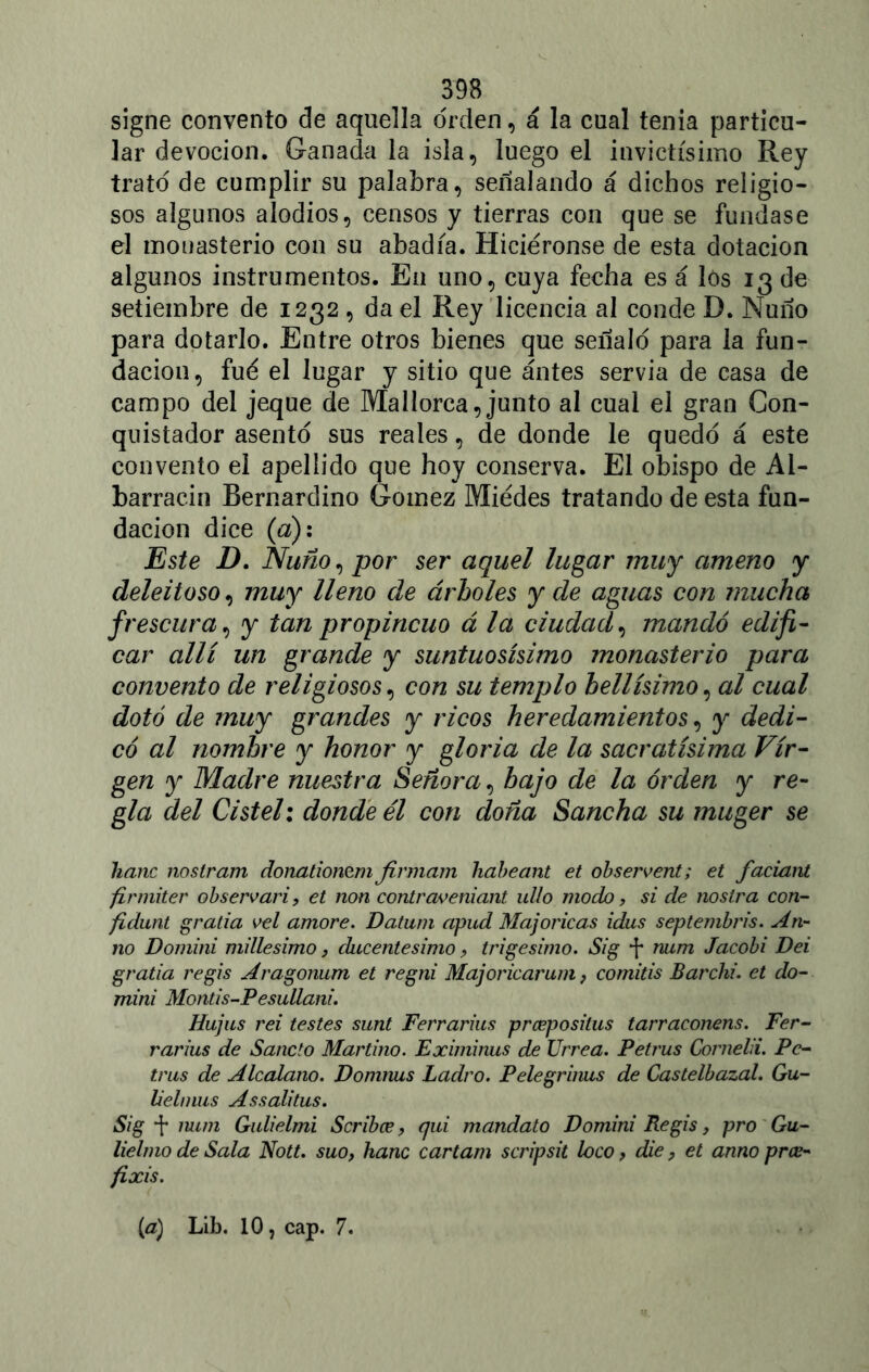 signe convento de aquella orden, á la cual tenia particu- lar devoción. Ganada la isla, luego el invictísimo Rey trato de cumplir su palabra, señalando á dichos religio- sos algunos alodios, censos y tierras con que se fundase el monasterio con su abadía. Hiciéronse de esta dotación algunos instrumentos. En uno, cuya fecha es á los 13 de setiembre de 1232 , da el Rey licencia al conde D. Ñuño para dotarlo. Entre otros bienes que señaló para la fun- dación, fue el lugar y sitio que antes servia de casa de campo del jeque de Mallorca, junto al cual el gran Con- quistador asentó sus reales, de donde le quedó á este convento el apellido que hoy conserva. El obispo de Ai- barracin Bernardino Gómez Miédes tratando de esta fun- dación dice (a): Este D. Ñuño, por ser aquel lugar muy ameno y deleitoso, muy lleno de árboles y de aguas con mucha frescura, y tan propincuo á la ciudad, mandó edifi- car allí un grande y suntuosísimo monasterio para convento de religiosos, con su templo bellísimo, al cual dotó de muy grandes y ricos heredamientos, y dedi- có al nombre y honor y gloria de la sacratísima Vir- gen y Madre nuestra Señora, bajo de la orden y re- gla del Cistel: donde él con doña Sancha su muger se hanc nostram donationem firmara habeant et observent; et faciant firmiter observan, et non contraveniant ullo modo, si de nostra con- fidunt grada vel amore. Datum apud Majoricas idus septembris. Ati- no Domini millesimo, ducentésimo, trigésimo. Sig num Jacobi Dei grada re gis Aragonum et regni Majoricarum, comids Barchi. et do- mini Monds-Pesullani. Hujus rei testes sunt Ferrarius prceposilus tarraconens. Fer- rar ius de Sánelo Martino. Eximinus de Urrea. Petrus Cornelii. Pe- tras de Alcalano. Domnus Ladro. Pelegrinus de Castelbazal. Gu- Uelnius Assalitus. Sig num Gulielmi Scribce, qui mandato Domini Re gis, pro Gu- lielmo de Sala Nott. suo, hanc cartam scripsit loco, die, et anno prce- fixis. [a) Lib. 10, cap. 7.