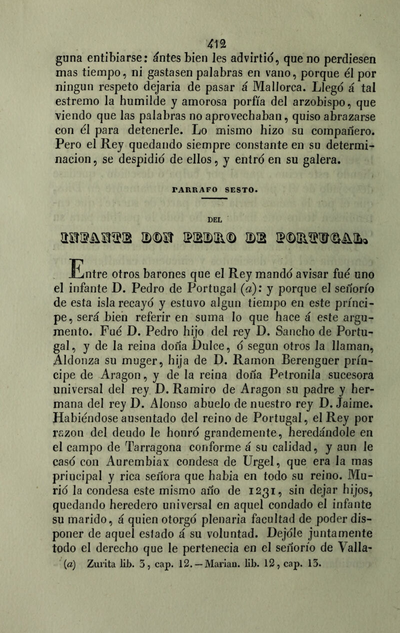 m guna entibiarse: antes bien les advirtió, que no perdiesen mas tiempo, ni gastasen palabras en vano, porque él por ningún respeto dejaria de pasar á Mallorca. Llego á tal estremo la humilde y amorosa porfía del arzobispo, que viendo que las palabras no aprovechaban, quiso abrazarse con él para detenerle. Lo mismo hizo su compañero. Pero el Rey quedando siempre constante en su determi- nación , se despidió de ellos, y entro en su galera. TARRAFO SESTO. DEL asroAsnsiB a)®sr ¡ramo ©a ¡ptD&sivQ&ifc» Entre otros barones que el Rey mando avisar fué uno el infante D. Pedro de Portugal (a): y porque el señorío de esta isla recayó y estuvo algún tiempo en este prínci- pe, será bien referir en suma lo que hace á este argu- mento. Fué D. Pedro hijo del rey D. Sancho de Portu- gal, y de la reina doña Dulce, ó según otros la llaman, Aldonza su muger, hija de D. Ramón Berenguer prín- cipe de Aragón, y de la reina doña Petronila sucesora universal del rey D. Ramiro de Aragón su padre y her- mana del rey D. Alonso abuelo de nuestro rey D. Jaime. Habiéndose ausentado del reino de Portugal, el Rey por razón del deudo le honró grandemente, heredándole en el campo de Tarragona conforme á su calidad, y aun le casó con Aurembiax condesa de Urgel, que era la mas principal y rica señora que había en todo su reino. Mu- rió la condesa este mismo año de 1231, sin dejar hijos, quedando heredero universal en aquel condado el infante su marido, á quien otorgó plenaria facultad de poder dis- poner de aquel estado á su voluntad. Dejóle juntamente todo el derecho que le pertenecía en el señorío de Valla- (a) Zurita lib. 3, cap. 12. — Mariau. lib. 12, cap. 13.