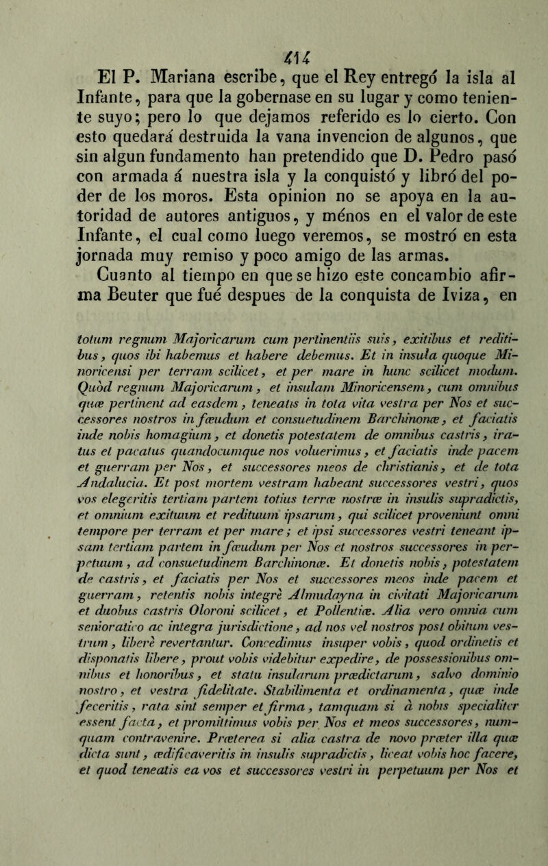 El P. Mariana escribe, que el Rey entrego la isla al Infante, para que la gobernase en su lugar y como tenien- te suyo; pero lo que elejamos referido es lo cierto. Con esto quedará destruida la vana invención de algunos, que sin algún fundamento han pretendido que D. Pedro paso con armada á nuestra isla y la conquistó y libró del po- der de los moros. Esta opinión no se apoya en la au- toridad de autores antiguos, y menos en el valor de este Infante, el cual como luego veremos, se mostró en esta jornada muy remiso y poco amigo de las armas. Cuanto al tiempo en que se hizo este concambio afir- ma Beuter que fue después de la conquista de Iviza, en totum regnum Majoricarum cum pertinentiis suis, exitibus et i'editi- bus, quos ibi habemus et habere debemus. Et in ínsula quoque Mi- noricensi per terram scilicet, et per mare in hunc scilicet modum. Quod regnum Majoricarum, et insulam Minoricensem, cum ómnibus quee pertinent ad easdem, leneatis in tola vita vestra per Nos et suc- res sores nos tros in fceudum et consuetudinem Barchinonee, et faciatis inde nobis homagium, et donetis potestatem de ómnibus castris, ira- tas et pacatus quandocumque nos voluerimus, et faciatis inde pacem et guerram per Nos, et successores meos de christianis, et de tota Andalucía. Et post mortem vestram habeant successores vestri, quos vos elegeritis tertiam partem totius terree nostree in insulis supradictis, et omnium exituum et redituum ipsarum, qui scilicet proveniunt omni tempore per terram et per mare; el ipsi successores vestri teneant ip- sam tertiam partem in fceudum per Nos et nostros successores in per- prtuum, ad consuetudinem Barchinonee. Et donetis nobis, potestatem de castris, et faciatis per Nos et successores meos inde pacem et guerram y retentis nobis integre Almudayna in civitati Majoricamm et duobus castris Oloroni scilicet, et Pollentiee. Alia vero omnia. cum sénior atico ac integra jurisdictione, ad nos vel nostros post obitum ves- trum , libere revertantur. Conredimus insuper vobis, quod ordinetis et disponatis libere y prout vobis videbilur expe dire, de possessionibus óm- nibus et lionoribus, et statu insularum prcedictarum y salvo dominio nostro, et vestra. Jidelitate. Slabilimenta et ordinamenta, quee inde feceritis, rata sint semper et firma, tamquam si d nobis specialitcr essent Jacta, et promiltimus vobis per Nos et meos successores, num- quam contravenire. Preeterea si alia castra de novo preeter illa quee dicta sunt, cedificaveritis in insulis supradictis, liceat vobis hoc facere, et quod teneatis ea vos et successores vestri in perpetuum per Nos et