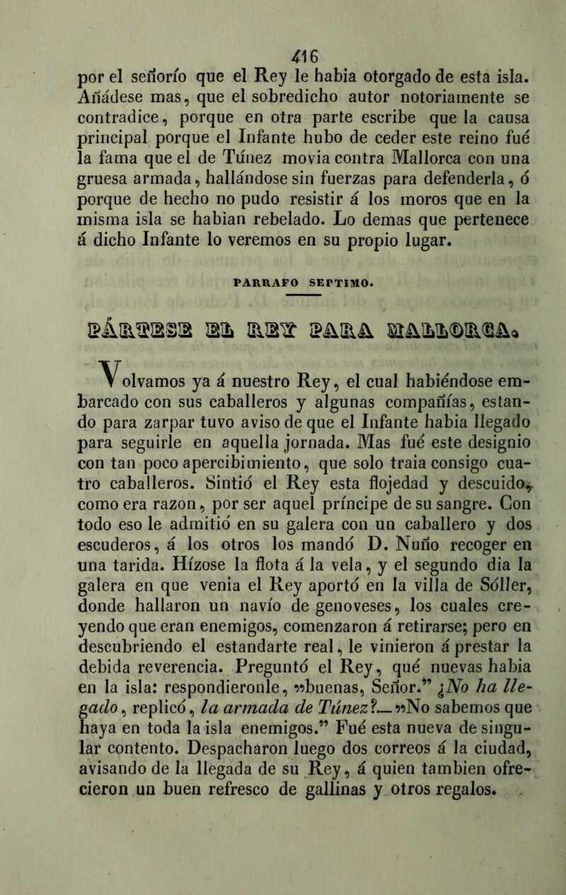 por el señorío que el Rey le había otorgado de esta isla. Añádese mas, que el sobredicho autor notoriamente se contradice, porque en otra parte escribe que la causa principal porque el Infante hubo de ceder este reino fue la fama que el de Túnez movía contra Mallorca con una gruesa armada, hallándose sin fuerzas para defenderla, ó porque de hecho no pudo resistir á los moros que en la misma isla se habían rebelado. Lo demas que pertenece á dicho Infante lo veremos en su propio lugar. PARRAFO SEPTIMO. sÁ&ma wh iba Volvamos ya á nuestro Rey, el cual habiéndose em- barcado con sus caballeros y algunas compañías, estan- do para zarpar tuvo aviso de que el Infante había llegado para seguirle en aquella jornada. Mas fue este designio con tan poco apercibimiento, que solo traía consigo cua- tro caballeros. Sintió el Rey esta flojedad y descuido,, como era razón, por ser aquel príncipe de su sangre. Con todo eso le admitid en su galera con un caballero y dos escuderos, á los otros los mando D. Ñuño recoger en una tarida. Hízose la flota á la vela, y el segundo dia la galera en que venia el Rey aporto en la villa de Soller, donde hallaron un navio degenoveses, los cuales cre- yendo que eran enemigos, comenzaron á retirarse; pero en descubriendo el estandarte real, le vinieron á prestar la debida reverencia. Pregunto el Rey, qué nuevas había en la isla: respondiéronle, ^buenas, Señor.” ¿No ha lle- gado, replico, la armada de Túnez?—»No sabemos que haya en toda la isla enemigos.” Pué esta nueva de singu- lar contento. Despacharon luego dos correos á la ciudad, avisando de la llegada de su Rey, á quien también ofre- cieron un buen refresco de gallinas y otros regalos.