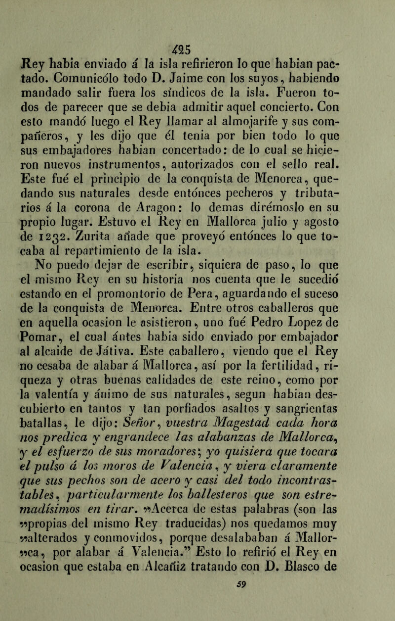 Rey habla enviado á la isla refirieron lo que habían pac- tado. Comunicólo todo D. Jaime con los suyos, habiendo mandado salir fuera los síndicos de la isla. Fueron to- dos de parecer que se debía admitir aquel concierto. Con esto mandó luego el Rey llamar al almojarife y sus com- pañeros, y les dijo que el tenia por bien todo lo que sus embajadores habían concertado: de lo cual se hicie- ron nuevos instrumentos, autorizados con el sello real. Este fue el principio de la conquista de Menorca, que- dando sus naturales desde entonces pecheros y tributa- rios á la corona de Aragón: lo demas dirémoslo en su propio lugar. Estuvo el Rey en Mallorca julio y agosto de 1232. Zurita añade que proveyó entonces lo que to- caba al repartimiento de la isla. No puedo dejar de escribir> siquiera de paso, lo que el mismo Rey en su historia nos cuenta que le sucedió estando en el promontorio de Pera, aguardando el suceso de la conquista de Menorca. Entre otros caballeros que en aquella ocasión le asistieron *> uno fue Pedro López de Pomar, el cual ántes babia sido enviado por embajador al alcaide dejativa. Este caballero, viendo que el Rey no cesaba de alabar á Mallorca, asi por la fertilidad, ri- queza y otras buenas calidades de. este reino, como por la valentía y ánimo de sus naturales, según habían des- cubierto en tantos y tan porfiados asaltos y sangrientas batallas, le dijo: Señor, vuestra Magestad cada hora nos predica y engrandece las alabanzas de Mallorca, y el esfuerzo de sus moradores; yo quisiera que tocara el pulso á los moros de Valencia, y viera claramente que sus pechos son de acero y casi del todo incontras- tables, particularmente los ballesteros que son estre- madísimos en tirar. ^Acerca de estas palabras (son las apropias del mismo Rey traducidas) nos quedamos muy ^alterados y conmovidos, porque desalababan á Mallor- ca, por alabar á Valencia.” Esto lo refirió el Rey en ocasión que estaba en Alcaniá tratando con D. Blasco de 59