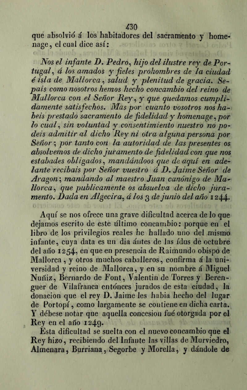 que absolvió á los habitadores del sacramento y home- nage, el cual dice así: Nos el infante D. Pedro, hijo del ilustre rey de Por- tugal, á los amados y fieles prohombres de la ciudad é isla de Mallorca, salud y plenitud de gracia. Se- páis como nosotros hemos hecho concambio del reino de Mallorca con el Señor Rey, y que quedamos cumpli- damente satisfechos. Mas por cuanto vosotros nos ha- béis prestado sacramento de fidelidad y homenage, por lo cual, sin voluntad y consentimiento nuestro no po- déis admitir al dicho Rey ni otra alguna persona por Señor ; por tanto con la autoridad de las presentes os absolvemos de dicho juramento de fidelidad con que nos estabades obligados, mandándoos que de aquí en ade- lante recibáis por Señor vuestro á D. Jaime Señor de Aragón; mandando al maestro Juan canónigo de Ma- llorca, que publicamente os absuelva de dicho jura- mento. Dada en Algecira, á los 3 de junio del año 1244* Aquí se nos ofrece una grave dificultad acerca de lo que dejamos escrito de este ultimo concambio: porque en el libro de los privilegios reales he hallado uno del mismo infante, cuya data es un dia antes de las idus de octubre del ano 1254, en que en presencia de Raimundo obispo de Mallorca, y otros muchos caballeros, confirma á la uni- versidad y reino de Mallorca, y en su nombre á Miguel Nuñiz, Bernardo de Pont, Valentín de Torres y Beren- guer de Vilafranca entonces jurados de esta ciudad, la donación que el rey D. Jaime les había hecho del lugar de Portopí, como largamente se contiene en dicha carta. Y débese notar que aquella concesión fue otorgada por el Rey en el ano 1249. Esta dificultad se suelta con el nuevo concambio que el Rey hizo, recibiendo del Infante las villas de Murviedro, Almenara, Burriana, Segorbe y Morella, y dándole de