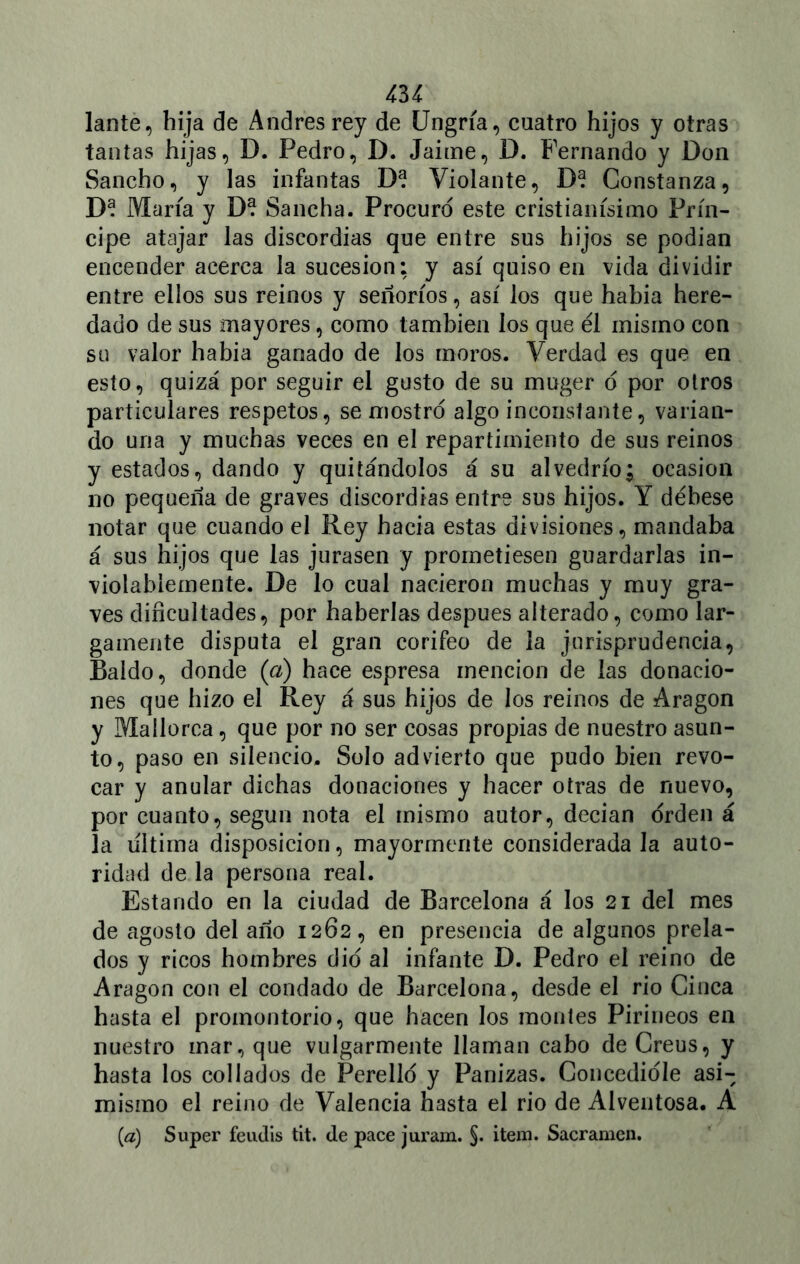 lante, bija de Andrés rey de Ungría, cuatro hijos y otras tantas hijas, D. Pedro, D. Jaime, D. Fernando y Don Sancho, y las infantas D? Violante, D? Constanza, D? María y D? Sancha. Procuro este cristianísimo Prín- cipe atajar las discordias que entre sus hijos se podían encender acerca la sucesión: y así quiso en vida dividir entre ellos sus reinos y señoríos, así los que había here- dado de sus mayores, como también los que él mismo con su valor había ganado de los moros. Verdad es que en esto, quizá por seguir el gusto de su muger o por otros particulares respetos, se mostró algo inconstante, varian- do una y muchas veces en el repartimiento de sus reinos y estados, dando y quitándolos á su alvedrío; ocasión no pequeña de graves discordias entre sus hijos. Y débese notar que cuando el Rey hacia estas divisiones, mandaba á sus hijos que las jurasen y prometiesen guardarlas in- violablemente. De lo cual nacieron muchas y muy gra- ves dificultades, por haberlas después alterado, como lar- gamente disputa el gran corifeo de la jurisprudencia, Raido, donde (a) hace espresa mención de las donacio- nes que hizo el Rey á sus hijos de los reinos de Aragón y Mallorca, que por no ser cosas propias de nuestro asun- to, paso en silencio. Solo advierto que pudo bien revo- car y anular dichas donaciones y hacer otras de nuevo, por cuanto, según nota el mismo autor, decian orden á la ultima disposición, mayormente considerada la auto- ridad de la persona real. Estando en la ciudad de Barcelona á los 21 del mes de agosto del año 1262, en presencia de algunos prela- dos y ricos hombres dio al infante D. Pedro el reino de Aragón con el condado de Barcelona, desde el rio Ginca hasta el promontorio, que hacen los montes Pirineos en nuestro mar, que vulgarmente llaman cabo de Creus, y hasta los collados de Perelló y Panizas. Concedióle asi- mismo el reino de Valencia hasta el rio de Alventosa. A (a) Super feudis tit. de pace juram. §. ítem. Sacramen.