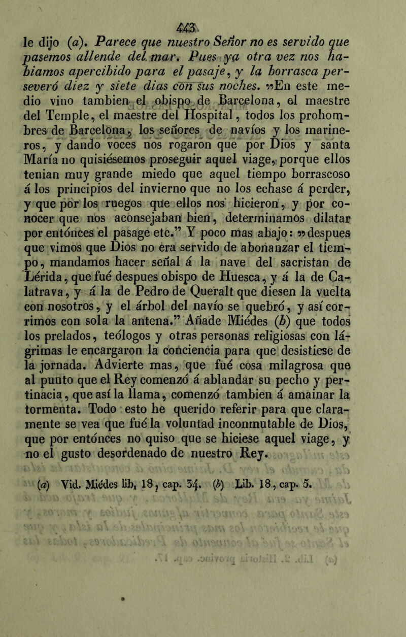 le dijo (a). Parece que nuestro Señor no es servido que pasemos allende del mar. Pues ya otra vez nos ha- bíamos apercibido para el pasaje, y la borrasca per- severó diez y siete dias con sus noches. r>En este me- dio vino también el obispo de Barcelona, el maestre del Temple, el maestre del Hospital, todos los prohom- bres de Barcelona , los señores de navios y los marine- ros, y dando voces nos rogaron que por Dios y santa María no quisiésemos proseguir aquel viage, porque ellos tenian muy grande miedo que aquel tiempo borrascoso á los principios del invierno que no los echase á perder, y que por los ruegos que ellos nos hicieron, y por co- nocer que nos aconsejaban bien, determinamos dilatar por entonces el pasage etc.” Y poco mas abajo: n después que vimos que Dios no era servido de abonanzar el tiem- po, mandamos hacer señal á la nave del sacristán de Lérida, que fué después obispo de Huesca, y á la de Ca- latrava, y á la de Pedro de Queralt que diesen la vuelta con nosotros, y el árbol del navio se quebró, y así cor- rimos con sola la antena.” Añade Miédes (b) que todos los prelados, teólogos y otras personas religiosas con lá- grimas le encargaron la conciencia para que desistiese de la jornada. Advierte mas, que fué cosa milagrosa que al punto que el Rey comenzó á ablandar su pecho y per- tinacia, que así la llama, comenzó también á amainar la tormenta. Todo esto he querido referir para que clara- mente se vea que fué la voluntad inconmutable de Dios, que por entonces no quiso que se hiciese aquel viage, y no el gusto desordenado de nuestro Rey.