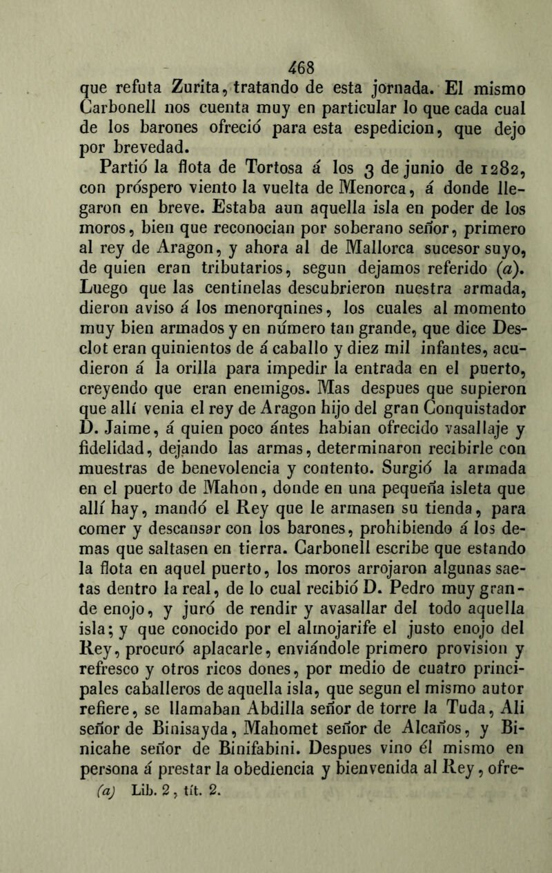 que refuta Zurita, tratando de esta jornada. El mismo Carbonell nos cuenta muy en particular lo que cada cual de los barones ofreció para esta espedicion, que dejo por brevedad. Partió la flota de Tortosa á los 3 de junio de 1282, con próspero viento la vuelta de Menorca, á donde lle- garon en breve. Estaba aun aquella isla en poder de los moros, bien que reconocían por soberano señor, primero al rey de Aragón, y ahora al de Mallorca sucesor suyo, de quien eran tributarios, según dejamos referido («). Luego que las centinelas descubrieron nuestra armada, dieron aviso á los menorqnines, los cuales al momento muy bien armados y en numero tan grande, que dice Des- clot eran quinientos de á caballo y diez mil infantes, acu- dieron á la orilla para impedir la entrada en el puerto, creyendo que eran enemigos. Mas después que supieron que allí venia el rey de Aragón hijo del gran Conquistador D. Jaime, á quien poco ántes habían ofrecido vasallaje y fidelidad, dejando las armas, determinaron recibirle con muestras de benevolencia y contento. Surgió la armada en el puerto de Mahon, donde en una pequeña isleta que allí hay, mandó el Rey que le armasen su tienda, para comer y descansar con los barones, prohibiendo á los de- mas que saltasen en tierra. Carbonell escribe que estando la flota en aquel puerto, los moros arrojaron algunas sae- tas dentro la real, de lo cual recibió D. Pedro muy gran- de enojo, y juró de rendir y avasallar del todo aquella isla; y que conocido por el almojarife el justo enojo del Rey, procuró aplacarle, enviándole primero provisión y refresco y otros ricos dones, por medio de cuatro princi- pales caballeros de aquella isla, que según el mismo autor refiere, se llamaban Abdilla señor de torre la Tuda, Ali señor de Binisayda, Mahomet señor de Alcaños, y Bi- nicahe señor de Binifabini. Después vino él mismo en persona á prestar la obediencia y bienvenida al Rey, oiré- isa) Lib. 2 , tít. 2.