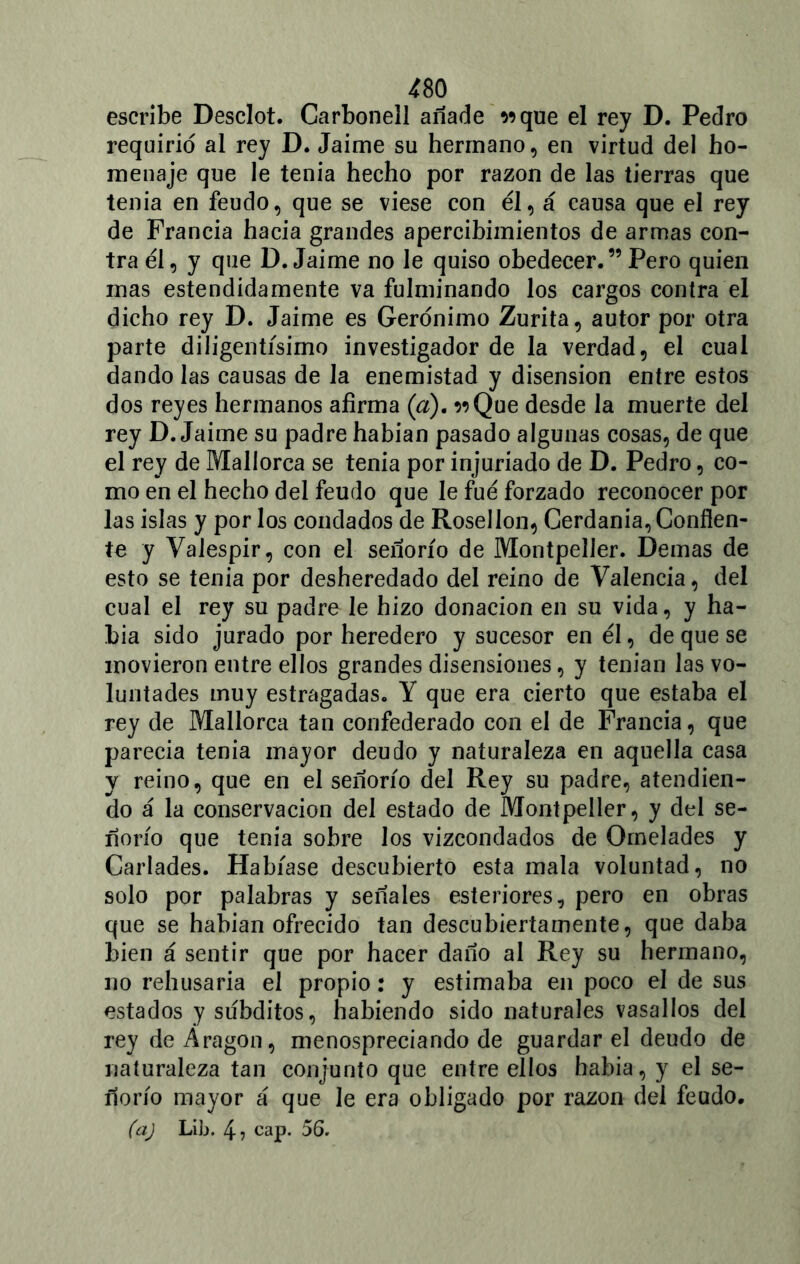 escribe Desclot. Carbonell añade wque el rey D. Pedro requirió al rey D. Jaime su hermano, en virtud del ho- menaje que le tenia hecho por razón de las tierras que tenia en feudo, que se viese con él, á causa que el rey de Francia hacia grandes apercibimientos de armas con- tra él, y que D. Jaime no le quiso obedecer.”Pero quien mas estendidamente va fulminando los cargos contra el dicho rey D. Jaime es Gerónimo Zurita, autor por otra parte diligentísimo investigador de la verdad, el cual dando las causas de Ja enemistad y disensión entre estos dos reyes hermanos afirma (a). ^Que desde la muerte del rey D. Jaime su padre habían pasado algunas cosas, de que el rey de Mallorca se tenia por injuriado de D. Pedro, co- mo en el hecho del feudo que le fué forzado reconocer por las islas y por los condados de Rosellon, Cerdania, Confíen- te y Valespir, con el señorío de Montpeller. Demas de esto se tenia por desheredado del reino de Valencia, del cual el rey su padre le hizo donación en su vida, y ha- bía sido jurado por heredero y sucesor en él, de que se movieron entre ellos grandes disensiones, y tenían las vo- luntades muy estragadas. Y que era cierto que estaba el rey de Mallorca tan confederado con el de Francia, que parecía tenia mayor deudo y naturaleza en aquella casa y reino, que en el señorío del Rey su padre, atendien- do á la conservación del estado de Montpeller, y del se- ñorío que tenia sobre los vizcondados de Ornelades y Carlades. Habíase descubierto esta mala voluntad, no solo por palabras y señales esteriores, pero en obras que se habían ofrecido tan descubiertamente, que daba bien á sentir que por hacer daño al Rey su hermano, no rehusaría el propio: y estimaba en poco el de sus estados y subditos, habiendo sido naturales vasallos del rey de Aragón, menospreciando de guardar el deudo de naturaleza tan conjunto que entre ellos había, y el se- ñorío mayor á que le era obligado por razón del feudo.