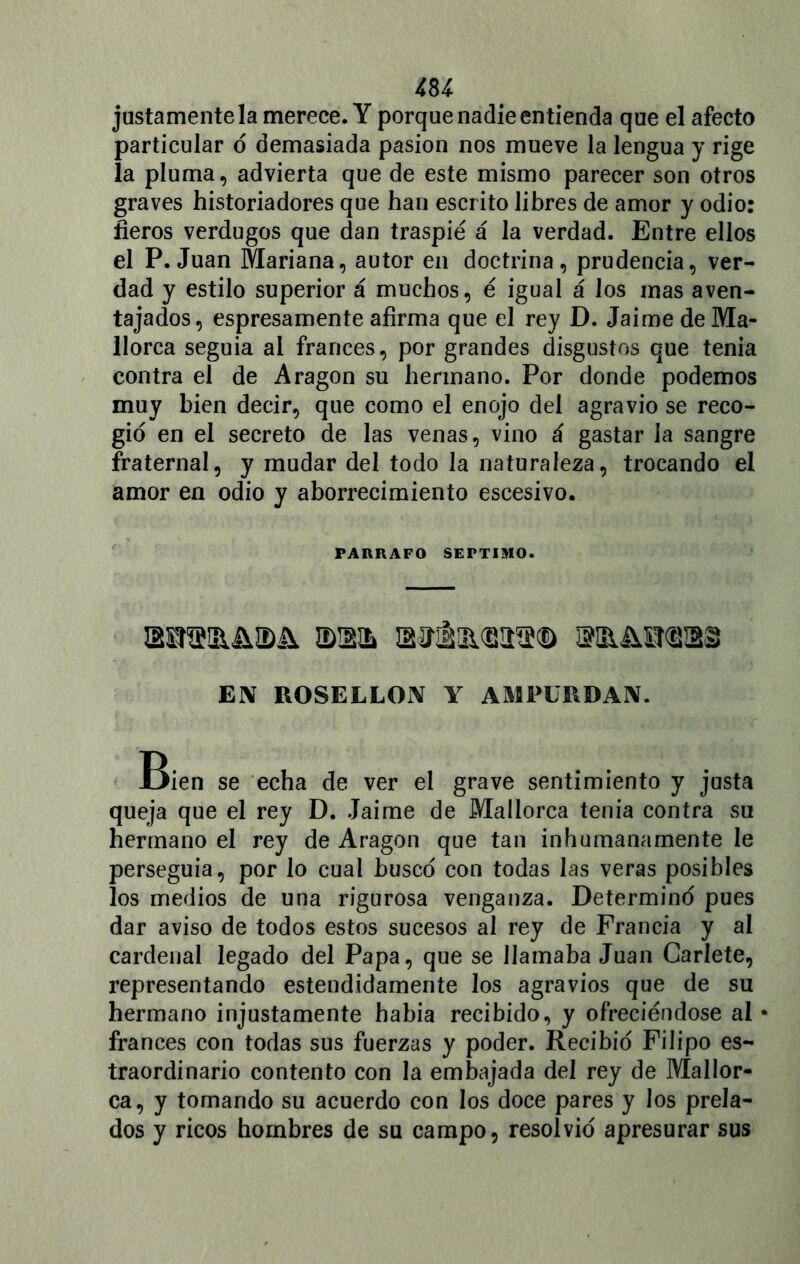 justamente la merece. Y porque nadie entienda que el afecto particular ó demasiada pasión nos mueve la lengua y rige la pluma, advierta que de este mismo parecer son otros graves historiadores que han escrito libres de amor y odio: fieros verdugos que dan traspié á la verdad. Entre ellos el P. Juan Mariana, autor en doctrina, prudencia, ver- dad y estilo superior á muchos, é igual á los mas aven- tajados, espresamente afirma que el rey D. Jaime de Ma- llorca seguía ai francés, por grandes disgustos que tenia contra el de Aragón su hermano. Por donde podemos muy bien decir, que como el enojo del agravio se reco- gió en el secreto de las venas, vino á gastar la sangre fraternal, y mudar del todo la naturaleza, trocando el amor en odio y aborrecimiento escesivo. PARRAFO SEPTIMO. iDWh airiliiisaa® mMraas EX ROSELLOX Y AMPÜRDAX. Bien se echa de ver el grave sentimiento y justa queja que el rey D. Jaime de Mallorca tenia contra su hermano el rey de Aragón que tan inhumanamente le perseguía, por lo cual buscó con todas las veras posibles los medios de una rigurosa venganza. Determinó pues dar aviso de todos estos sucesos al rey de Francia y al cardenal legado del Papa, que se llamaba Juan Carlete, representando estendidamente los agravios que de su hermano injustamente había recibido, y ofreciéndose al • francés con todas sus fuerzas y poder. Recibió Filipo es- traordinario contento con la embajada del rey de Mallor- ca, y tomando su acuerdo con los doce pares y los prela- dos y ricos hombres de su campo, resolvió apresurar sus