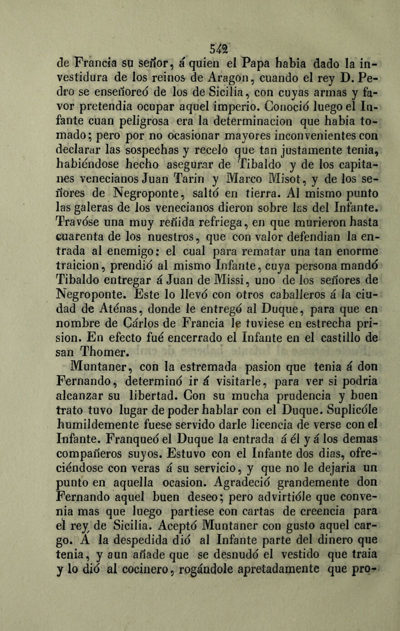 de Francia su señor, á quien el Papa había dado la in- vestidura de los reinos de Aragón, cuando el rey D. Pe- dro se enseñoreo de los de Sicilia, con cuyas armas y fa- vor pretendía ocupar aquel imperio. Conoció luego el In- fante cuan peligrosa era la determinación que había to- mado; pero por no ocasionar mayores inconvenientes con declarar las sospechas y recelo que tan justamente tenia, habiéndose hecho asegurar de Tibaldo y de los capita- nes venecianos Juan Tarín y Marco Misot, y délos se- ñores de Negroponte, saltó en tierra. Al mismo punto las galeras de los venecianos dieron sobre las del Infante. Travóse una muy reñida refriega, en que murieron hasta cuarenta de los nuestros, que con valor defendían la en- trada al enemigo: el cual para rematar una tan enorme traición, prendió al mismo Infante, cuya persona mandó Tibaldo entregar á Juan de Missi, uno de los señores de Negroponte. Este lo llevó con otros caballeros á la ciu- dad de Atenas, donde le entregó al Duque, para que en nombre de Carlos de Francia le tuviese en estrecha pri- sión. En efecto fue encerrado el Infante en el castillo de san Thomer. Muntaner, con la estremada pasión que tenia á don Fernando, determinó ir á visitarle, para ver si podría alcanzar su libertad. Con su mucha prudencia y buen trato tuvo lugar de poder hablar con el Duque. Suplicóle humildemente fuese servido darle licencia de verse con el Infante. Franqueó el Duque la entrada á él y á los demas compañeros suyos. Estuvo con el Infante dos dias, ofre- ciéndose con veras á su servicio, y que no le dejaría un punto en aquella ocasión. Agradeció grandemente don Fernando aquel buen deseo; pero advirtióle que conve- nia mas que luego partiese con cartas de creencia para el rey; de Sicilia. Aceptó Muntaner con gusto aquel car- go. A la despedida dio al Infante parte del dinero que tenia, y aun añade que se desnudó el vestido que traía y lo dio al cocinero, rogándole apretadamente que pro-