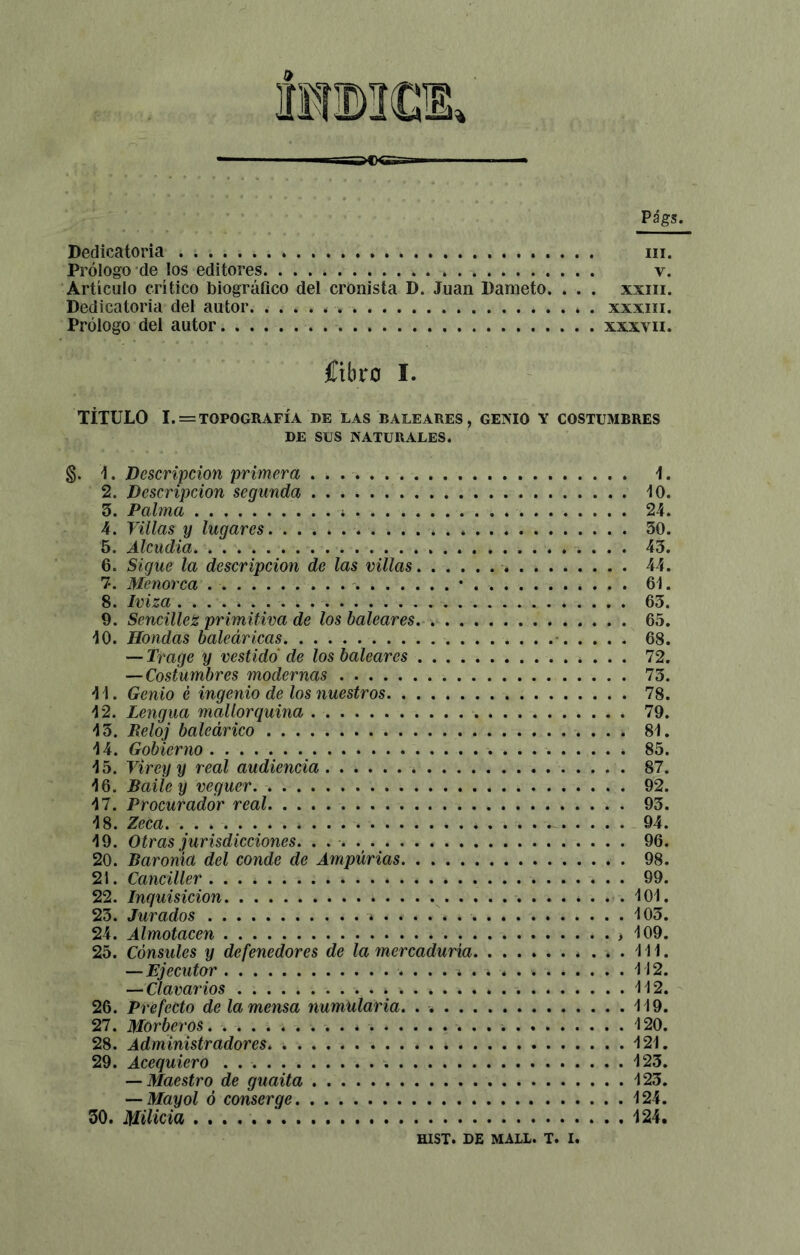 Dedicatoria iii. Prólogo de los editores v. Articulo crítico biográfico del cronista D. Juan Dameto. . . . xxm. Dedicatoria del autor. xxxm. Prólogo del autor xxxvn. Ctbro I. TÍTULO I. = TOPOGRAFÍA DE LAS BALEARES, GENIO Y COSTUMBRES DE SUS NATURALES. §. 4. Descripción primera \. 2. Descripción segunda 10. 3. Palma 24. 4. Villas y lugares . 30. 5. Alcudia 43. 6. Sigue la descripción de las villas 44. 7. Menorca • 61. 8. Iviza 63. 9. Sencillez primitiva de los baleares. 65. 10. Hondas baleáricas 68. — Trage y vestido de los baleares ..*... 72. —Costumbres modernas 73. 41. Genio é ingenio de los nuestros 78. 42. Lengua mallorquína 79. 43. Reloj baleárico * 81. 44. Gobierno 85. 45. Virey y real audiencia 87. 46. Baile y veguer. . 92. 47. Procurador real 93. 18. Zeta. ^ . *.*.... 94. 49. Otras jurisdicciones. . . •* 96. 20. Baronía del conde de Ampúrias 98. 21. Canciller 99. 22. Inquisición 101. 23. Jurados 103. 24. Almotacén > 109. 25. Cónsules y defenedores de la mercaduría *.*.111. — Ejecutor 1)2. — Clavarios 112. 26. Prefecto de la mensa numularia. . * 119. 27. Morberos. 120. 28. Administradores. 421. 29. Acequiero . . ■ 423. — Maestro de guaita 123. — Mayol ó conser ge 124. 30. Milicia 124.