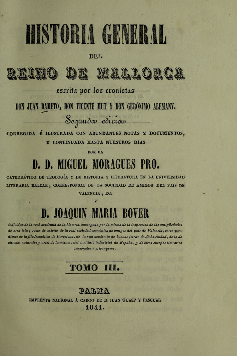 DEL mritct por loo inmotas DON JUAN DAIET0, DON TICENTE MUTI DON GERÓNIMO ALEMANY. <Secjiuidca ediciow CORREGIDA É ILUSTRADA CON ABUNDANTES NOTAS Y DOCUMENTOS, Y CONTINUADA HASTA NUESTROS DIAS POR EL D. D. MIGUEL MOMEES PRO. CATEDRÁTICO DE TEOLOGIA Y DE niSTORIA Y LITERATURA EN LA UNIVERSIDAD LITERARIA BALEAR, CORRESPONSAL DE LA SOCIEDAD DE AMIGOS DEL PAIS DE VALENCIA , EC. Y D. JOAQUIN MARIA ROVER individuo de la real academia de la historias, encargado por la misma de la inspección de las antigüedades de esta isla ; socio de mérito de la real sociedad económica de amigos del país de Valencia, correspon- diente de la JHodramática de Barcelona, de la real academia de buenas letras de dicha ciudad, de la de ciencias naturalesjr artes de la misma, del instituto industrial de España, y de otros cuerpos literarios nacionales y eslrangeros. TOMO III. 3M.MÍA. IMPRENTA NACIONAL Á CARGO DE D. IUAN GUASP Y PASCUAL 1841.