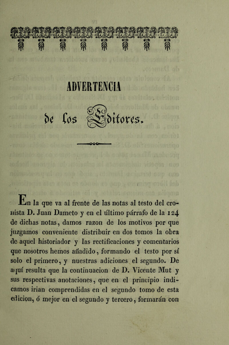 b< ios lUbtfw En la que va al frente de las notas al testo del cro- nista D. Juan Dameto y en el ultimo párrafo de la 124 de dichas notas, damos razón de los motivos por que juzgamos conveniente distribuir en dos tomos la obra de aquel historiador y las rectificaciones y comentarios que nosotros hemos añadido, formando el testo por sí solo el primero, y nuestras adiciones el segundo. De aquí resulta que la continuación de D. Vicente Mut y sus respectivas anotaciones, que en el principio indi- camos irían comprendidas en el segundo tomo de esta edición, d mejor en el segundo y tercero, formarán con