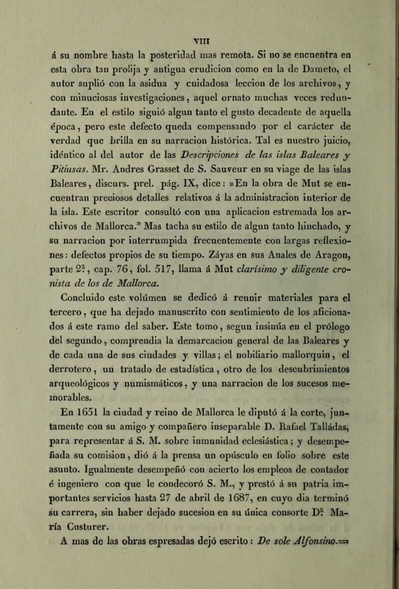 á su nombre basta la posteridad mas remota. Sí no se encuentra en esta obra tan prolija y antigua erudición como en la de Dameto, el autor suplió con la asidua y cuidadosa lección de los archivos, y con minuciosas investigaciones, aquel ornato muchas veces redun- dante. En el estilo siguió algún tanto el gusto decadente de aquella época, pero este defecto queda compensando por el carácter de verdad que brilla en su narración histórica. Tal es nuestro juicio, idéntico al del autor de las Descripciones de las islas Baleares y Pitiusas. Mr. Andrés Grasset de S. Sauveur en su viage de las islas Baleares, discurs. prel. pág. IX, dice: »En la obra de Mut se en- cuentran preciosos detalles relativos á la administración interior de la isla. Este escritor consultó con una aplicación estremada los ar- chivos de Mallorca.” Mas tacha su estilo de algún tanto hinchado, y su narración por interrumpida frecuentemente con largas reflexio- nes : defectos propios de su tiempo. Záyas en sus Anales de Aragón, parte 2?, cap. 76, fol. 517, llama á Mut clarísimo y diligente ero- nista de los de Mallorca. Concluido este volumen se dedicó á reunir materiales para el tercero, que ha dejado manuscrito con sentimiento de los aficiona- dos á este ramo del saber. Este tomo, según insinúa en el prólogo del segundo, comprendía la demarcación general de las Baleares y de cada una de sus ciudades y villas; el nobiliario mallorquín, el derrotero, un tratado de estadística, otro de los descubrimientos arqueológicos y numismáticos, y una narración de los sucesos me- morables. En 1651 la ciudad y reino de Mallorca le diputó á la corte, jun- tamente con su amigo y compañero inseparable D. Rafael Talladas, para representar á S. M. sobre inmunidad eclesiástica; y desempe- ñada su comisión, dió á la prensa un opúsculo en folio sobre este asunto. Igualmente desempeñó con acierto los empleos de contador é ingeniero con que le condecoró S. M., y prestó á su patria im- portantes servicios hasta 27 de abril de 1687, en cuyo dia terminó su carrera, sin haber dejado sucesión en su única consorte D? Ma- ría Custurer. A mas dé las obras espresadas dejó escrito : De solé dlfonsino.=*