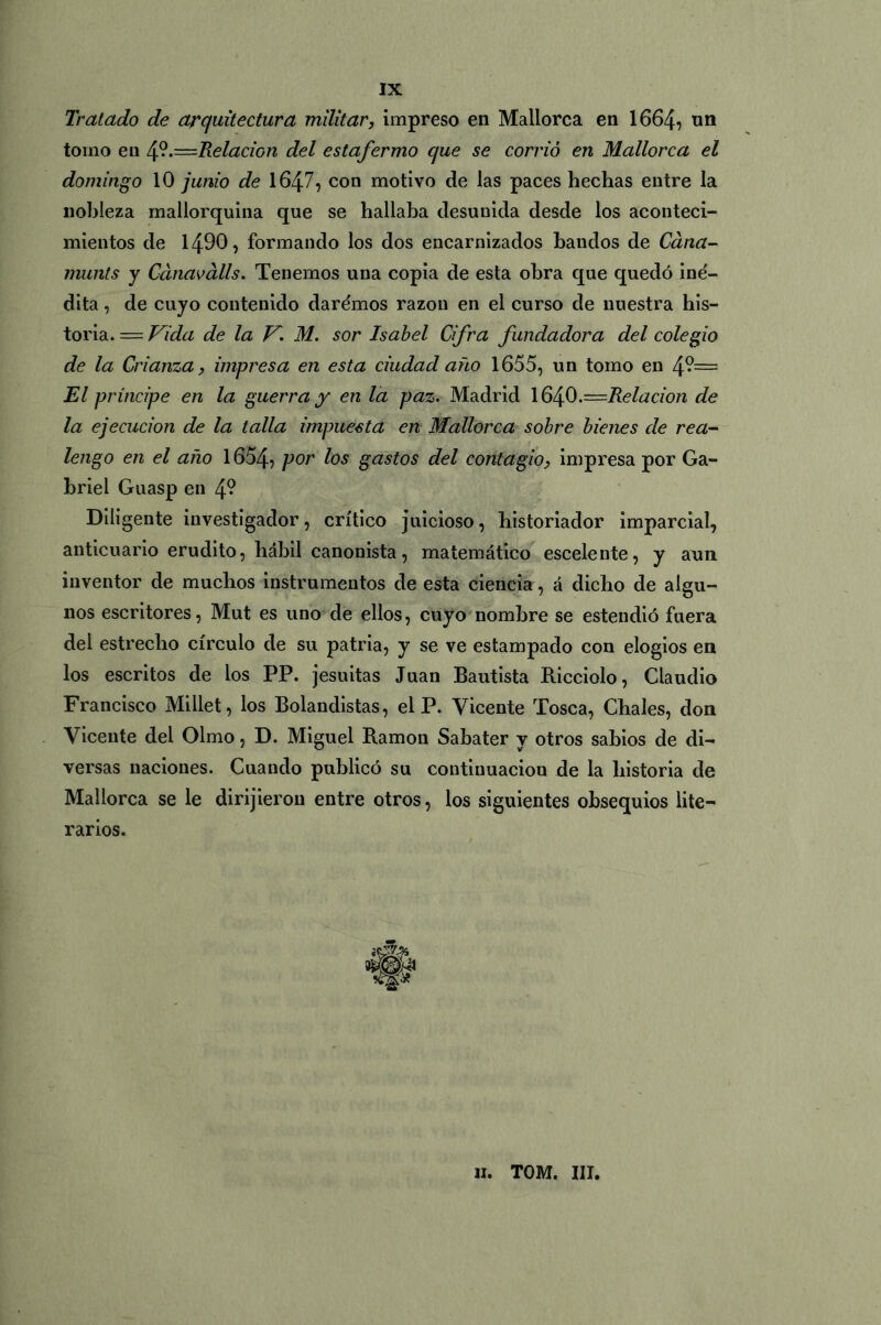 IX Tratado de arquitectura militar, impreso en Mallorca en 1664? un tomo en 4?.=Relacion del estafermo que se corrió en Mallorca el domingo 10 junio de 1647? con motivo de las paces hechas entre la nobleza mallorquína que se hallaba desunida desde los aconteci- mientos de 1490, formando los dos encarnizados bandos de Cana- munts y Cánaválls. Tenemos una copia de esta obra que quedó iné- dita , de cuyo contenido daremos razón en el curso de nuestra his- toria. = Vida de la V. M. sor Isabel Cifra fundadora del colegio de la Crianza, impresa en esta ciudad año 1655? un tomo en 4°= El príncipe en la guerra y en la paz. Madrid 164.O.—Relación de la ejecución de la talla impuesta en Mallorca sobre bienes de rea- lengo en el año 1654? Vor ^os Sustos del contagio, impresa por Ga- briel Guasp en 4? Diligente investigador, crítico juicioso? historiador imparcial, anticuario erudito? hábil canonista ? matemático escelente? y aun inventor de muchos instrumentos de esta ciencia, á dicho de algu- nos escritores, Mut es uno de ellos, cuyo nombre se estendió fuera del estrecho círculo de su patria, y se ve estampado con elogios en los escritos de los PP. jesuitas Juan Bautista Ricciolo, Claudio Francisco Millet, los Bolandistas, el P. Vicente Tosca, Chales, don Vicente del Olmo, D. Miguel Ramón Sahater y otros sabios de di- versas naciones. Cuando publicó su continuación de la historia de Mallorca se le dirijieron entre otros? los siguientes obsequios lite- rarios.